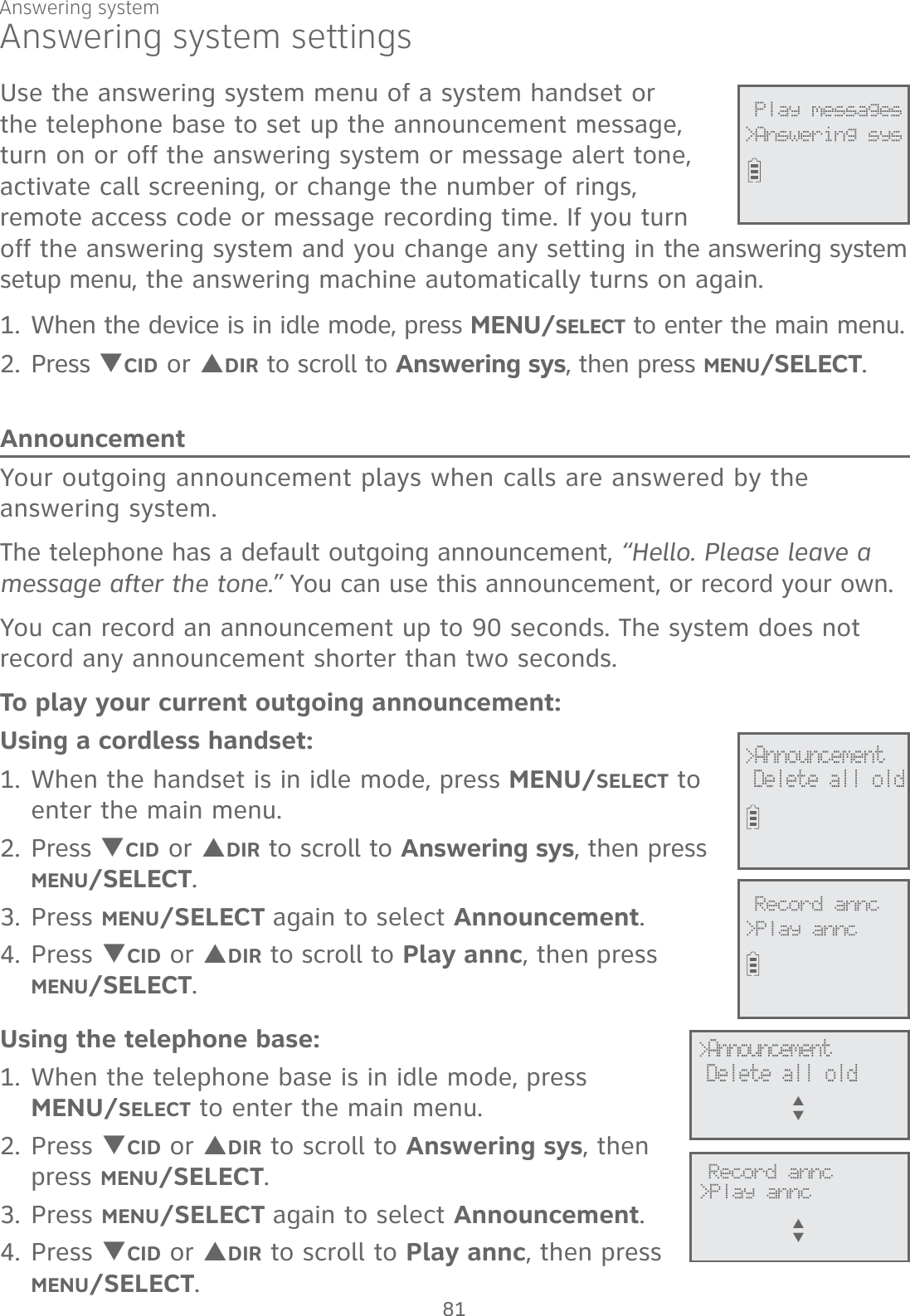 Answering system settingsUse the answering system menu of a system handset or the telephone base to set up the announcement message, turn on or off the answering system or message alert tone, activate call screening, or change the number of rings, remote access code or message recording time. If you turn off the answering system and you change any setting in the answering system setup menu, the answering machine automatically turns on again.1. When the device is in idle mode, press MENU/SELECT to enter the main menu.2. Press TCID or SDIR to scroll to Answering sys, then press MENU/SELECT.AnnouncementYour outgoing announcement plays when calls are answered by the answering system. The telephone has a default outgoing announcement, “Hello. Please leave a message after the tone.” You can use this announcement, or record your own. You can record an announcement up to 90 seconds. The system does not record any announcement shorter than two seconds.To play your current outgoing announcement:Using a cordless handset:1. When the handset is in idle mode, press MENU/SELECT to enter the main menu.2. Press TCID or SDIR to scroll to Answering sys, then press MENU/SELECT.3.  Press MENU/SELECT again to select Announcement. 4. Press TCID or SDIR to scroll to Play annc, then press  MENU/SELECT.  Using the telephone base:1. When the telephone base is in idle mode, press  MENU/SELECT to enter the main menu.2. Press TCID or SDIR to scroll to Answering sys, then press MENU/SELECT.3.  Press MENU/SELECT again to select Announcement. 4. Press TCID or SDIR to scroll to Play annc, then press MENU/SELECT.              Play messages&gt;Answering sys&gt;AnnouncementDelete all old              Record annc&gt;Play annc              Record annc&gt;Play anncS      T             &gt;Announcement Delete all oldS      TAnswering system81