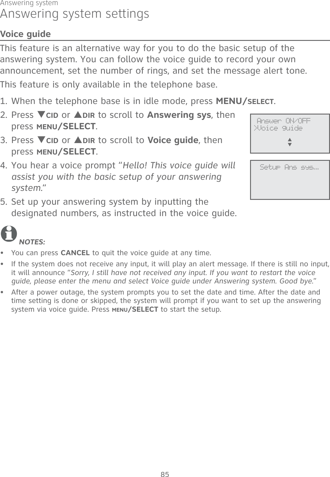 Answering system85Answering system settingsVoice guideThis feature is an alternative way for you to do the basic setup of the answering system. You can follow the voice guide to record your own announcement, set the number of rings, and set the message alert tone.This feature is only available in the telephone base.When the telephone base is in idle mode, press MENU/SELECT.Press TCID or SDIR to scroll to Answering sys, then press MENU/SELECT.Press TCID or SDIR to scroll to Voice guide, then  press MENU/SELECT.You hear a voice prompt “Hello! This voice guide will assist you with the basic setup of your answering system.“Set up your answering system by inputting the designated numbers, as instructed in the voice guide.NOTES:You can press CANCEL to quit the voice guide at any time.If the system does not receive any input, it will play an alert message. If there is still no input, it will announce “Sorry, I still have not received any input. If you want to restart the voice guide, please enter the menu and select Voice guide under Answering system. Good bye.”After a power outage, the system prompts you to set the date and time. After the date and time setting is done or skipped, the system will prompt if you want to set up the answering system via voice guide. Press MENU/SELECT to start the setup.1.2.3.4.5.•••              Answer ON/OFF&gt;Voice guideS      T             Setup Ans sys...