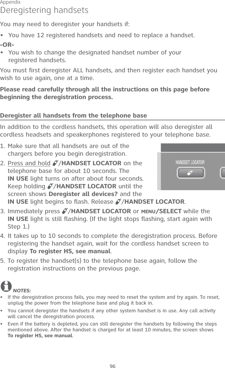 Appendix96Deregistering handsetsYou may need to deregister your handsets if:You have 12 registered handsets and need to replace a handset.-OR-You wish to change the designated handset number of your  registered handsets.You must first deregister ALL handsets, and then register each handset you wish to use again, one at a time.Please read carefully through all the instructions on this page before beginning the deregistration process.Deregister all handsets from the telephone baseIn addition to the cordless handsets, this operation will also deregister all cordless headsets and speakerphones registered to your telephone base.1. Make sure that all handsets are out of the chargers before you begin deregistration.2. Press and hold  /HANDSET LOCATOR on the telephone base for about 10 seconds. The  IN USE light turns on after about four seconds. Keep holding  /HANDSET LOCATOR until the screen shows Deregister all devices? and the IN USE light begins to flash. Release  /HANDSET LOCATOR.3. Immediately press  /HANDSET LOCATOR or MENU/SELECT while the  IN USE light is still flashing. (If the light stops flashing, start again with Step 1.)4. It takes up to 10 seconds to complete the deregistration process. Before registering the handset again, wait for the cordless handset screen to display To register HS, see manual.5. To register the handset(s) to the telephone base again, follow the registration instructions on the previous page. NOTES:If the deregistration process fails, you may need to reset the system and try again. To reset, unplug the power from the telephone base and plug it back in.You cannot deregister the handsets if any other system handset is in use. Any call activity will cancel the deregistration process.Even if the battery is depleted, you can still deregister the handsets by following the steps mentioned above. After the handset is charged for at least 10 minutes, the screen shows  To register HS, see manual.•••••