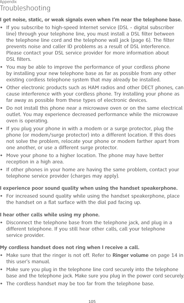 Appendix105TroubleshootingI get noise, static, or weak signals even when I’m near the telephone base.If you subscribe to high-speed Internet service (DSL - digital subscriber line) through your telephone line, you must install a DSL filter between the telephone line cord and the telephone wall jack (page 6). The filter prevents noise and caller ID problems as a result of DSL interference. Please contact your DSL service provider for more information about  DSL filters.You may be able to improve the performance of your cordless phone by installing your new telephone base as far as possible from any other existing cordless telephone system that may already be installed.Other electronic products such as HAM radios and other DECT phones, can cause interference with your cordless phone. Try installing your phone as far away as possible from these types of electronic devices.Do not install this phone near a microwave oven or on the same electrical outlet. You may experience decreased performance while the microwave oven is operating.If you plug your phone in with a modem or a surge protector, plug the phone (or modem/surge protector) into a different location. If this does not solve the problem, relocate your phone or modem farther apart from one another, or use a different surge protector.Move your phone to a higher location. The phone may have better reception in a high area.If other phones in your home are having the same problem, contact your telephone service provider (charges may apply).I experience poor sound quality when using the handset speakerphone. For increased sound quality while using the handset speakerphone, place the handset on a flat surface with the dial pad facing up.I hear other calls while using my phone.Disconnect the telephone base from the telephone jack, and plug in a different telephone. If you still hear other calls, call your telephone  service provider.My cordless handset does not ring when I receive a call.Make sure that the ringer is not off. Refer to Ringer volume on page 14 in this user’s manual. Make sure you plug in the telephone line cord securely into the telephone base and the telephone jack. Make sure you plug in the power cord securely.The cordless handset may be too far from the telephone base.••••••••••••