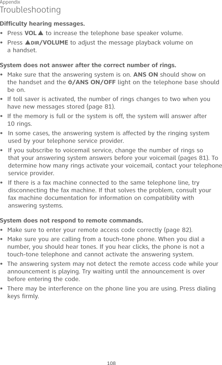Appendix108TroubleshootingDifficulty hearing messages.Press VOL  to increase the telephone base speaker volume.Press DIR/VOLUME to adjust the message playback volume on  a handset.System does not answer after the correct number of rings.•  Make sure that the answering system is on. ANS ON should show on  the handset and the  /ANS ON/OFF light on the telephone base should be on.•  If toll saver is activated, the number of rings changes to two when you have new messages stored (page 81).•  If the memory is full or the system is off, the system will answer after  10 rings.In some cases, the answering system is affected by the ringing system used by your telephone service provider.If you subscribe to voicemail service, change the number of rings so  that your answering system answers before your voicemail (pages 81). To determine how many rings activate your voicemail, contact your telephone service provider.If there is a fax machine connected to the same telephone line, try disconnecting the fax machine. If that solves the problem, consult your  fax machine documentation for information on compatibility with answering systems.System does not respond to remote commands.•  Make sure to enter your remote access code correctly (page 82).•  Make sure you are calling from a touch-tone phone. When you dial a number, you should hear tones. If you hear clicks, the phone is not a touch-tone telephone and cannot activate the answering system.•  The answering system may not detect the remote access code while your announcement is playing. Try waiting until the announcement is over before entering the code.•  There may be interference on the phone line you are using. Press dialing keys firmly.•••••