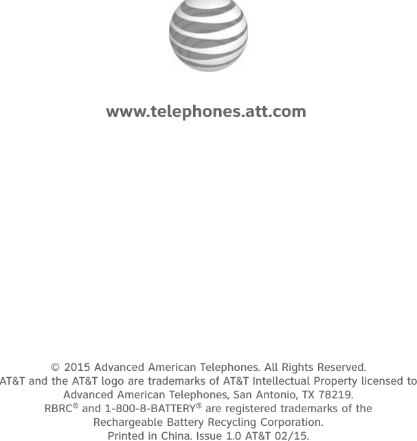 © 2015 Advanced American Telephones. All Rights Reserved.  AT&amp;T and the AT&amp;T logo are trademarks of AT&amp;T Intellectual Property licensed to  Advanced American Telephones, San Antonio, TX 78219.  RBRC  and 1-800-8-BATTERY  are registered trademarks of the  Rechargeable Battery Recycling Corporation. Printed in China. Issue 1.0 AT&amp;T 02/15.www.telephones.att.com