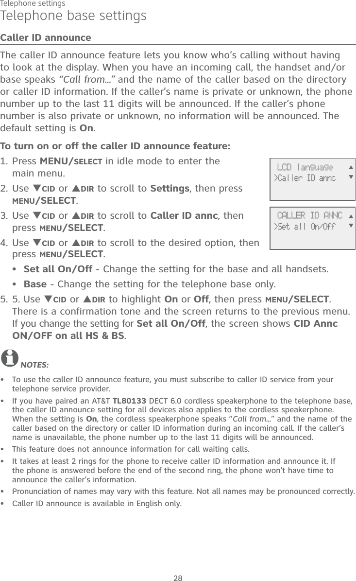 Telephone settings28Telephone base settingsCaller ID announceThe caller ID announce feature lets you know who’s calling without having to look at the display. When you have an incoming call, the handset and/or base speaks “Call from...” and the name of the caller based on the directory or caller ID information. If the caller’s name is private or unknown, the phone number up to the last 11 digits will be announced. If the caller’s phone number is also private or unknown, no information will be announced. The default setting is On.To turn on or off the caller ID announce feature:Press MENU/SELECT in idle mode to enter the main menu.Use CID or DIR to scroll to Settings, then press MENU/SELECT. Use CID or DIR to scroll to Caller ID annc, then press MENU/SELECT. Use CID or DIR to scroll to the desired option, then press MENU/SELECT. Set all On/Off - Change the setting for the base and all handsets.Base - Change the setting for the telephone base only.5. Use CID or DIR to highlight On or Off, then press MENU/SELECT. There is a confirmation tone and the screen returns to the previous menu. If you change the setting for Set all On/Off, the screen shows CID Annc ON/OFF on all HS &amp; BS. NOTES: To use the caller ID announce feature, you must subscribe to caller ID service from your telephone service provider.If you have paired an AT&amp;T TL80133 DECT 6.0 cordless speakerphone to the telephone base, the caller ID announce setting for all devices also applies to the cordless speakerphone. When the setting is On, the cordless speakerphone speaks “Call from...” and the name of the caller based on the directory or caller ID information during an incoming call. If the caller’s name is unavailable, the phone number up to the last 11 digits will be announced.This feature does not announce information for call waiting calls.It takes at least 2 rings for the phone to receive caller ID information and announce it. If the phone is answered before the end of the second ring, the phone won’t have time to announce the caller’s information.Pronunciation of names may vary with this feature. Not all names may be pronounced correctly.Caller ID announce is available in English only.1.2.3.4.••5.•••••• LCD language&gt;Caller ID annc CALLER ID ANNC&gt;Set all On/Off