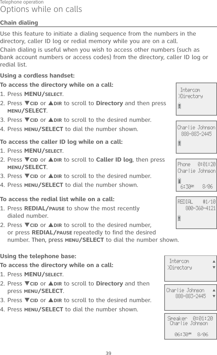Telephone operation39Options while on callsChain dialingUse this feature to initiate a dialing sequence from the numbers in the directory, caller ID log or redial memory while you are on a call. Chain dialing is useful when you wish to access other numbers (such as  bank account numbers or access codes) from the directory, caller ID log or redial list. Using a cordless handset:To access the directory while on a call:1. Press MENU/SELECT.2. Press CID or DIR to scroll to Directory and then press MENU/SELECT. 3. Press CID or DIR to scroll to the desired number. 4. Press MENU/SELECT to dial the number shown. To access the caller ID log while on a call:1. Press MENU/SELECT. 2. Press CID or DIR to scroll to Caller ID log, then press  MENU/SELECT.3. Press CID or DIR to scroll to the desired number. 4. Press MENU/SELECT to dial the number shown. To access the redial list while on a call:1. Press REDIAL/PAUSE to show the most recently  dialed number. 2. Press CID or DIR to scroll to the desired number,  or press REDIAL/PAUSE repeatedly to find the desired number. Then, press. Then, press MENU/SELECT to dial the number shown.Using the telephone base:To access the directory while on a call:1. Press MENU/SELECT.2. Press CID or DIR to scroll to Directory and then press MENU/SELECT. 3. Press CID or DIR to scroll to the desired number. 4. Press MENU/SELECT to dial the number shown. 06:30AM 8/06Speaker  0:01:20Charlie Johnson&gt;Directory Intercom888-883-2445Charlie JohnsonREDIAL    #1/10800-360-4121Phone   0:01:20Charlie Johnson6:30AM 8/06888-883-2445Charlie Johnson&gt;Directory Intercom