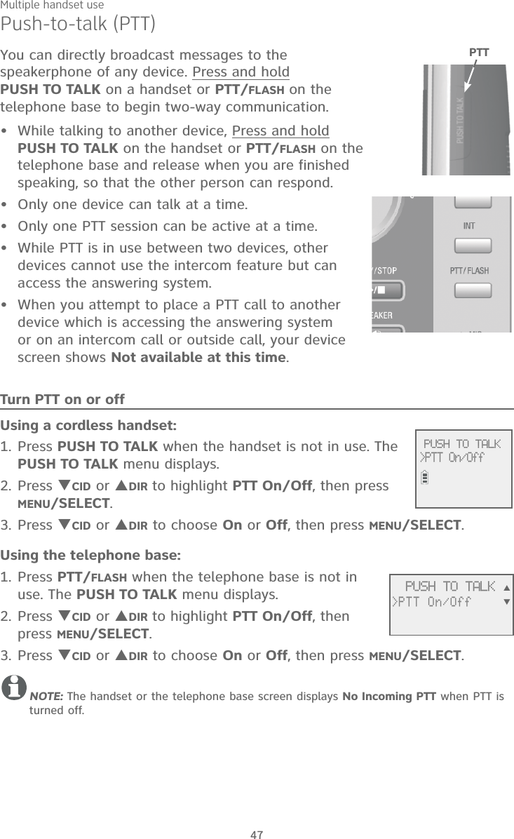 Multiple handset use47Push-to-talk (PTT)You can directly broadcast messages to the speakerphone of any device. Press and hold  PUSH TO TALK on a handset or PTT/FLASH on the telephone base to begin two-way communication.While talking to another device, Press and hold  PUSH TO TALK on the handset or PTT/FLASH on the telephone base and release when you are finished speaking, so that the other person can respond. Only one device can talk at a time. Only one PTT session can be active at a time.While PTT is in use between two devices, other devices cannot use the intercom feature but can access the answering system.When you attempt to place a PTT call to another device which is accessing the answering system or on an intercom call or outside call, your device screen shows Not available at this time.Turn PTT on or offUsing a cordless handset:Press PUSH TO TALK when the handset is not in use. The PUSH TO TALK menu displays.Press CID or DIR to highlight PTT On/Off, then press MENU/SELECT.Press CID or DIR to choose On or Off, then press MENU/SELECT.Using the telephone base:Press PTT/FLASH when the telephone base is not in use. The PUSH TO TALK menu displays.Press CID or DIR to highlight PTT On/Off, then press MENU/SELECT.Press CID or DIR to choose On or Off, then press MENU/SELECT.NOTE: The handset or the telephone base screen displays No Incoming PTT when PTT is turned off.•••••1.2.3.1.2.3.              PUSH TO TALK&gt;PTT On/Off PTT              PUSH TO TALK&gt;PTT On/Off