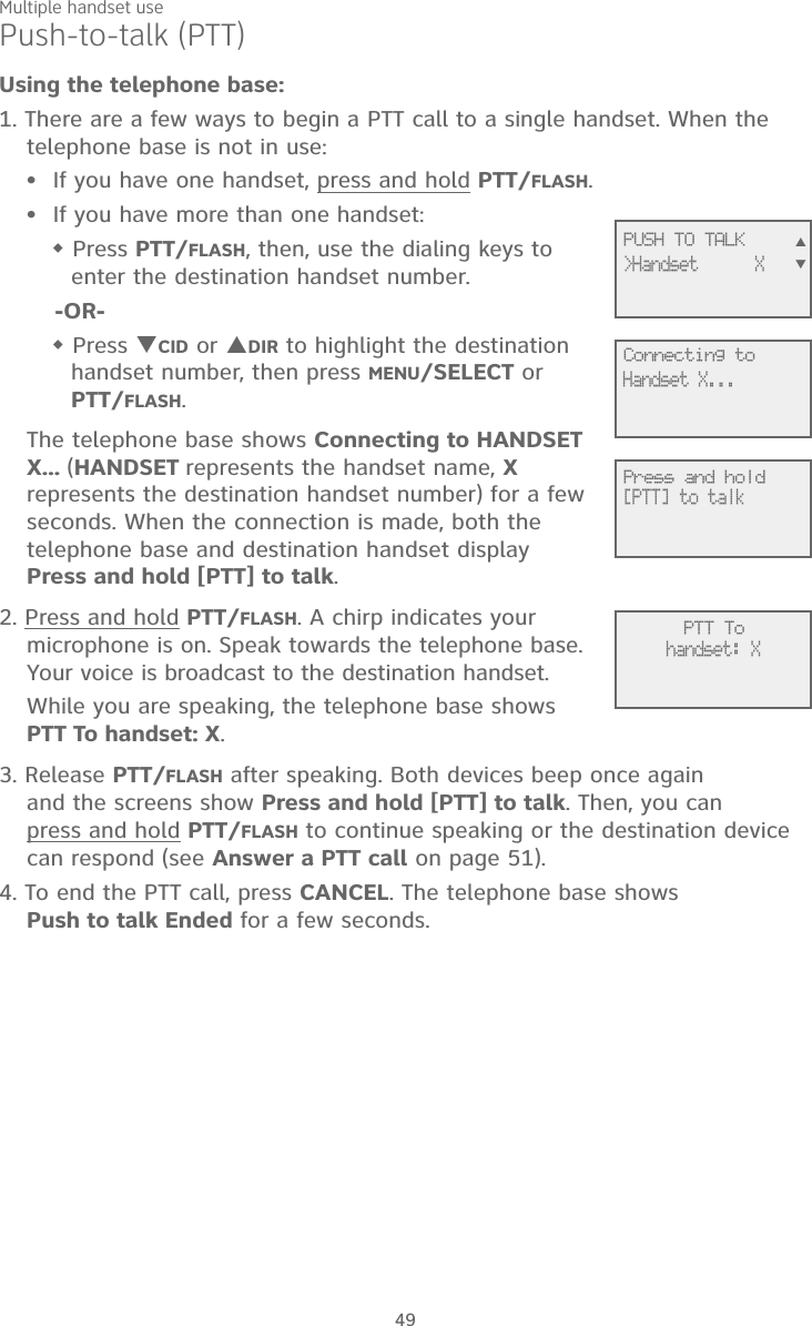 Multiple handset use49Push-to-talk (PTT)Using the telephone base:1. There are a few ways to begin a PTT call to a single handset. When the telephone base is not in use:If you have one handset, press and hold PTT/FLASH.If you have more than one handset: Press PTT/FLASH, then, use the dialing keys to enter the destination handset number. -OR- Press CID or DIR to highlight the destination  handset number, then press MENU/SELECT or  PTT/FLASH.The telephone base shows Connecting to HANDSET X... (HANDSET represents the handset name, X represents the destination handset number) for a few seconds. When the connection is made, both the telephone base and destination handset display  Press and hold [PTT] to talk. 2. Press and hold PTT/FLASH. A chirp indicates your microphone is on. Speak towards the telephone base. Your voice is broadcast to the destination handset.While you are speaking, the telephone base shows  PTT To handset: X.3. Release PTT/FLASH after speaking. Both devices beep once again  and the screens show Press and hold [PTT] to talk. Then, you can  press and hold PTT/FLASH to continue speaking or the destination device can respond (see Answer a PTT call on page 51).4. To end the PTT call, press CANCEL. The telephone base shows  Push to talk Ended for a few seconds.••             PTT Tohandset: X             Connecting toHandset X...             Press and hold[PTT] to talk             PUSH TO TALK&gt;Handset      X