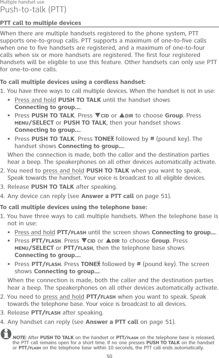 Multiple handset use50Push-to-talk (PTT)PTT call to multiple devicesWhen there are multiple handsets registered to the phone system, PTT supports one-to-group calls. PTT supports a maximum of one-to-five calls when one to five handsets are registered, and a maximum of one-to-four calls when six or more handsets are registered. The first four registered handsets will be eligible to use this feature. Other handsets can only use PTT for one-to-one calls. To call multiple devices using a cordless handset:1. You have three ways to call multiple devices. When the handset is not in use:Press and hold PUSH TO TALK until the handset shows  Connecting to group....Press PUSH TO TALK. Press CID or DIR to choose Group. Press MENU/SELECT or PUSH TO TALK, then your handset shows  Connecting to group....Press PUSH TO TALK. Press TONE  followed by # (pound key). The handset shows Connecting to group....When the connection is made, both the caller and the destination parties hear a beep. The speakerphones on all other devices automatically activate.2. You need to press and hold PUSH TO TALK when you want to speak. Speak towards the handset. Your voice is broadcast to all eligible devices.3. Release PUSH TO TALK after speaking.4. Any device can reply (see Answer a PTT call on page 51).To call multiple devices using the telephone base:1. You have three ways to call multiple handsets. When the telephone base is not in use:Press and hold PTT/FLASH until the screen shows Connecting to group....Press PTT/FLASH. Press CID or DIR to choose Group. Press  MENU/SELECT or PTT/FLASH, then the telephone base shows Connecting to group....Press PTT/FLASH. Press TONE  followed by # (pound key). The screen shows Connecting to group....When the connection is made, both the caller and the destination parties hear a beep. The speakerphones on all other devices automatically activate.2. You need to press and hold PTT//FLASH when you want to speak. Speak towards the telephone base. Your voice is broadcast to all devices.3. Release PTT//FLASH after speaking.4. Any handset can reply (see Answer a PTT call on page 51).NOTE: After PUSH TO TALK on the handset or PTT/FLASH on the telephone base is released, the PTT call remains open for a short time. If no one presses PUSH TO TALK on the handset or PTT/FLASH on the telephone base within 10 seconds, the PTT call ends automatically.••••••