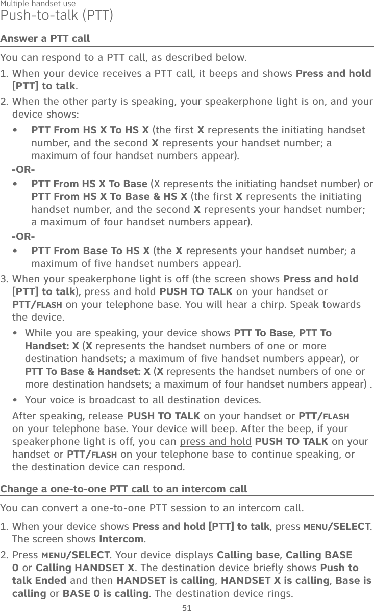 Multiple handset use51Push-to-talk (PTT)Answer a PTT callYou can respond to a PTT call, as described below.When your device receives a PTT call, it beeps and shows Press and hold [PTT] to talk. When the other party is speaking, your speakerphone light is on, and your device shows:PTT From HS X To HS X (the first X represents the initiating handset number, and the second X represents your handset number; a maximum of four handset numbers appear).-OR-PTT From HS X To Base (X represents the initiating handset number) or PTT From HS X To Base &amp; HS X (the first X represents the initiating handset number, and the second X represents your handset number; a maximum of four handset numbers appear).-OR-PTT From Base To HS X (the X represents your handset number; a maximum of five handset numbers appear).When your speakerphone light is off (the screen shows Press and hold [PTT] to talk), press and hold PUSH TO TALK on your handset or  PTT/FLASH on your telephone base. You will hear a chirp. Speak towards the device.While you are speaking, your device shows PTT To Base, PTT To Handset: X (X represents the handset numbers of one or more destination handsets; a maximum of five handset numbers appear), or PTT To Base &amp; Handset: X (X represents the handset numbers of one or more destination handsets; a maximum of four handset numbers appear) .Your voice is broadcast to all destination devices.After speaking, release PUSH TO TALK on your handset or PTT/FLASH on your telephone base. Your device will beep. After the beep, if your speakerphone light is off, you can press and hold PUSH TO TALK on your handset or PTT/FLASH on your telephone base to continue speaking, or the destination device can respond.1.2.•••3.••Change a one-to-one PTT call to an intercom callYou can convert a one-to-one PTT session to an intercom call. When your device shows Press and hold [PTT] to talk, press MENU/SELECT. The screen shows Intercom.Press MENU/SELECT. Your device displays Calling base, Calling BASE 0 or Calling HANDSET X. The destination device briefly shows Push to talk Ended and then HANDSET is calling, HANDSET X is calling, Base is calling or BASE 0 is calling. The destination device rings.1.2.