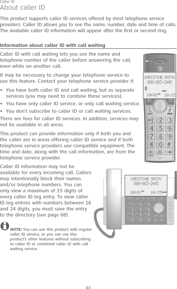 63About caller IDThis product supports caller ID services offered by most telephone service providers. Caller ID allows you to see the name, number, date and time of calls. The available caller ID information will appear after the first or second ring.Information about caller ID with call waitingCaller ID with call waiting lets you see the name and telephone number of the caller before answering the call,  even while on another call.It may be necessary to change your telephone service to  use this feature. Contact your telephone service provider if:  You have both caller ID and call waiting, but as separate services (you may need to combine these services).You have only caller ID service, or only call waiting service.You don’t subscribe to caller ID or call waiting services.There are fees for caller ID services. In addition, services may not be available in all areas.This product can provide information only if both you and the caller are in areas offering caller ID service and if both telephone service providers use compatible equipment. The time and date, along with the call information, are from the telephone service provider.Caller ID information may not be available for every incoming call. Callers may intentionally block their names and/or telephone numbers. You can only view a maximum of 15 digits of every caller ID log entry. To view caller ID log entries with numbers between 16 and 24 digits, you must save the entry to the directory (see page 68).NOTE: You can use this product with regular caller ID service, or you can use this product’s other features without subscribing to caller ID or combined caller ID with call waiting service. •••CHRISTINE SMITH888-883-2445NEW10/1510:01AMCHRISTINE SMITH888-883-2445NEW10/1510:01AMCaller ID