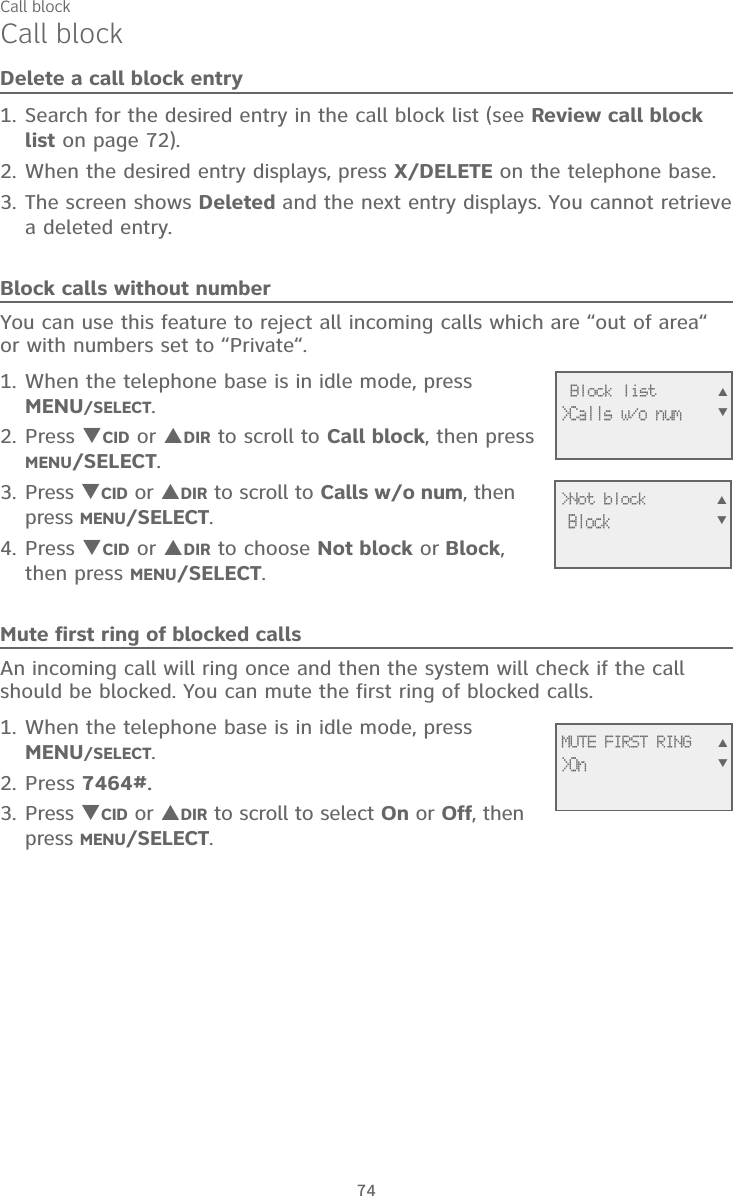 74Call blockCall blockDelete a call block entrySearch for the desired entry in the call block list (see Review call block list on page 72).When the desired entry displays, press X/DELETE on the telephone base.The screen shows Deleted and the next entry displays. You cannot retrieve a deleted entry.Block calls without numberYou can use this feature to reject all incoming calls which are “out of area“ or with numbers set to “Private“.When the telephone base is in idle mode, press MENU/SELECT.Press CID or DIR to scroll to Call block, then press MENU/SELECT.Press CID or DIR to scroll to Calls w/o num, then press MENU/SELECT.Press CID or DIR to choose Not block or Block, then press MENU/SELECT.Mute first ring of blocked callsAn incoming call will ring once and then the system will check if the call should be blocked. You can mute the first ring of blocked calls.When the telephone base is in idle mode, press MENU/SELECT.Press 7464#.Press CID or DIR to scroll to select On or Off, then press MENU/SELECT.1.2.3.1.2.3.4.1.2.3. Block list&gt;Calls w/o num&gt;Not block BlockMUTE FIRST RING&gt;On