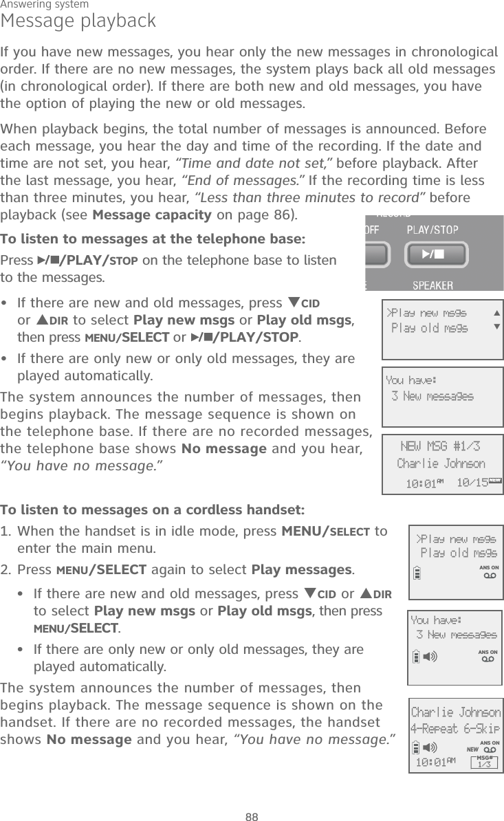 Answering system88Message playbackIf you have new messages, you hear only the new messages in chronological order. If there are no new messages, the system plays back all old messages  (in chronological order). If there are both new and old messages, you have the option of playing the new or old messages.When playback begins, the total number of messages is announced. Before each message, you hear the day and time of the recording. If the date and time are not set, you hear, “Time and date not set,” before playback. After the last message, you hear, “End of messages.” If the recording time is less than three minutes, you hear, “Less than three minutes to record” before playback (see Message capacity on page 86).To listen to messages at the telephone base:Press  /PLAY/STOP on the telephone base to listen  to the messages. If there are new and old messages, press CID  or DIR to select Play new msgs or Play old msgs, then press MENU/SELECT or  /PLAY/STOP. If there are only new or only old messages, they are played automatically.The system announces the number of messages, then begins playback. The message sequence is shown on the telephone base. If there are no recorded messages, the telephone base shows No message and you hear,  “You have no message.”••To listen to messages on a cordless handset:1. When the handset is in idle mode, press MENU/SELECT to enter the main menu.2. Press MENU/SELECT again to select Play messages.If there are new and old messages, press CID or DIR to select Play new msgs or Play old msgs, then press MENU/SELECT. If there are only new or only old messages, they are played automatically.The system announces the number of messages, then begins playback. The message sequence is shown on the handset. If there are no recorded messages, the handset shows No message and you hear, “You have no message.”••AMNEW10:01AM 10/15NEW MSG #1/3Charlie JohnsonNEW&gt;Play new msgs  Play old msgs 3 New messagesANS ONYou have: &gt;Play new msgs   Play old msgs ANS ONCharlie Johnson4-Repeat 6-SkipMSG# 1/310:01AMNEWANS ONYou have: 3 New messages