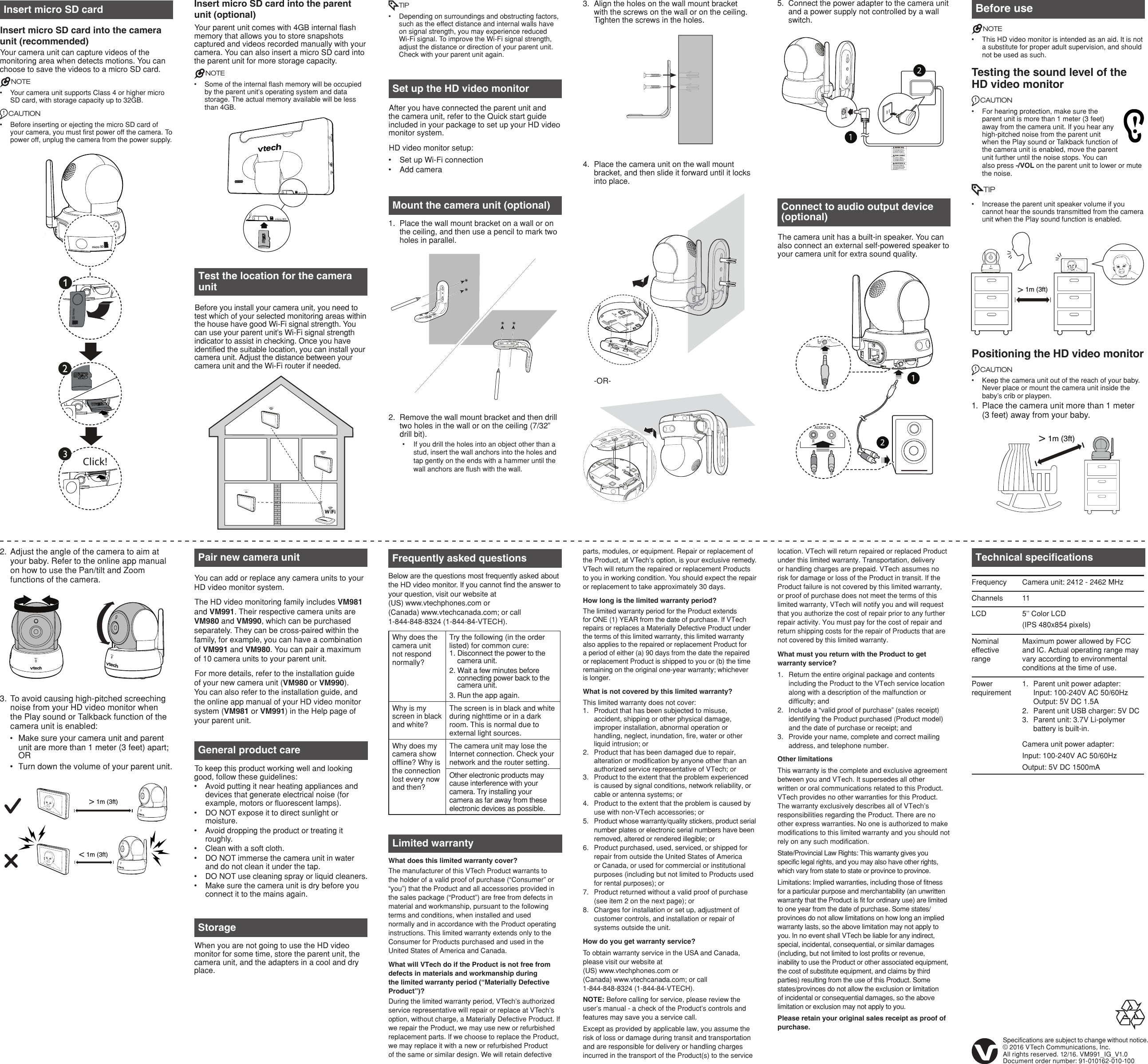 5.  Connect the power adapter to the camera unit and a power supply not controlled by a wall switch.3.  Align the holes on the wall mount bracket with the screws on the wall or on the ceiling. Tighten the screws in the holes.4.  Place the camera unit on the wall mount bracket, and then slide it forward until it locks into place. -OR-Before useNOTES• This HD video monitor is intended as an aid. It is not a substitute for proper adult supervision, and should not be used as such.Testing the sound level of the HD video monitorCAUTION• For hearing protection, make sure the parent unit is more than 1 meter (3 feet) away from the camera unit. If you hear any high-pitched noise from the parent unit when the Play sound or Talkback function of the camera unit is enabled, move the parent unit further until the noise stops. You can also press -/VOL on the parent unit to lower or mute the noise.TIP• Increase the parent unit speaker volume if you cannot hear the sounds transmitted from the camera unit when the Play sound function is enabled.Positioning the HD video monitorCAUTION• Keep the camera unit out of the reach of your baby. Never place or mount the camera unit inside the baby’s crib or playpen.1.  Place the camera unit more than 1 meter  (3 feet) away from your baby. Specifications are subject to change without notice.© 2016 VTech Communications, Inc.All rights reserved. 12/16. VM991_IG_V1.0Document order number: 91-010162-010-100General product careTo keep this product working well and looking good, follow these guidelines:• Avoid putting it near heating appliances and devices that generate electrical noise (for example, motors or fluorescent lamps).• DO NOT expose it to direct sunlight or moisture.• Avoid dropping the product or treating it roughly.• Clean with a soft cloth.• DO NOT immerse the camera unit in water and do not clean it under the tap.• DO NOT use cleaning spray or liquid cleaners.• Make sure the camera unit is dry before you connect it to the mains again.StorageWhen you are not going to use the HD video monitor for some time, store the parent unit, the camera unit, and the adapters in a cool and dry place.Technical specificationsFrequency Camera unit: 2412 - 2462 MHzChannels 11LCD 5’’ Color LCD(IPS 480x854 pixels)Nominal effective rangeMaximum power allowed by FCC and IC. Actual operating range may vary according to environmental conditions at the time of use.Power requirement1.  Parent unit power adapter:Input: 100-240V AC 50/60HzOutput: 5V DC 1.5A2.  Parent unit USB charger: 5V DC3.  Parent unit: 3.7V Li-polymer battery is built-in.Camera unit power adapter:Input: 100-240V AC 50/60HzOutput: 5V DC 1500mAFrequently asked questionsBelow are the questions most frequently asked about the HD video monitor. If you cannot find the answer to your question, visit our website at  (US) www.vtechphones.com or  (Canada) www.vtechcanada.com; or call  1-844-848-8324 (1-844-84-VTECH).Why does the camera unit not respond normally?Try the following (in the order listed) for common cure:1. Disconnect the power to the camera unit.2. Wait a few minutes before connecting power back to the camera unit.3. Run the app again.Why is my screen in black and white?The screen is in black and white during nighttime or in a dark room. This is normal due to external light sources.Why does my camera show offline? Why is the connection lost every now and then?The camera unit may lose the Internet connection. Check your network and the router setting.Other electronic products may cause interference with your camera. Try installing your camera as far away from these electronic devices as possible.Limited warrantyWhat does this limited warranty cover?The manufacturer of this VTech Product warrants to the holder of a valid proof of purchase (“Consumer” or “you”) that the Product and all accessories provided in the sales package (“Product”) are free from defects in material and workmanship, pursuant to the following terms and conditions, when installed and used normally and in accordance with the Product operating instructions. This limited warranty extends only to the Consumer for Products purchased and used in the United States of America and Canada.What will VTech do if the Product is not free from defects in materials and workmanship during the limited warranty period (“Materially Defective Product”)?During the limited warranty period, VTech’s authorized service representative will repair or replace at VTech’s option, without charge, a Materially Defective Product. If we repair the Product, we may use new or refurbished replacement parts. If we choose to replace the Product, we may replace it with a new or refurbished Product of the same or similar design. We will retain defective parts, modules, or equipment. Repair or replacement of the Product, at VTech’s option, is your exclusive remedy. VTech will return the repaired or replacement Products to you in working condition. You should expect the repair or replacement to take approximately 30 days.How long is the limited warranty period?The limited warranty period for the Product extends for ONE (1) YEAR from the date of purchase. If VTech repairs or replaces a Materially Defective Product under the terms of this limited warranty, this limited warranty also applies to the repaired or replacement Product for a period of either (a) 90 days from the date the repaired or replacement Product is shipped to you or (b) the time remaining on the original one-year warranty; whichever is longer. What is not covered by this limited warranty?This limited warranty does not cover:1.  Product that has been subjected to misuse, accident, shipping or other physical damage, improper installation, abnormal operation or handling, neglect, inundation, fire, water or other liquid intrusion; or2.  Product that has been damaged due to repair, alteration or modification by anyone other than an authorized service representative of VTech; or3.  Product to the extent that the problem experienced is caused by signal conditions, network reliability, or cable or antenna systems; or4.  Product to the extent that the problem is caused by use with non-VTech accessories; or5.  Product whose warranty/quality stickers, product serial number plates or electronic serial numbers have been removed, altered or rendered illegible; or6.  Product purchased, used, serviced, or shipped for repair from outside the United States of America or Canada, or used for commercial or institutional purposes (including but not limited to Products used for rental purposes); or7.  Product returned without a valid proof of purchase (see item 2 on the next page); or8.  Charges for installation or set up, adjustment of customer controls, and installation or repair of systems outside the unit.How do you get warranty service?To obtain warranty service in the USA and Canada, please visit our website at  (US) www.vtechphones.com or  (Canada) www.vtechcanada.com; or call  1-844-848-8324 (1-844-84-VTECH).NOTE: Before calling for service, please review the user’s manual - a check of the Product’s controls and features may save you a service call.Except as provided by applicable law, you assume the risk of loss or damage during transit and transportation and are responsible for delivery or handling charges incurred in the transport of the Product(s) to the service location. VTech will return repaired or replaced Product under this limited warranty. Transportation, delivery or handling charges are prepaid. VTech assumes no risk for damage or loss of the Product in transit. If the Product failure is not covered by this limited warranty, or proof of purchase does not meet the terms of this limited warranty, VTech will notify you and will request that you authorize the cost of repair prior to any further repair activity. You must pay for the cost of repair and return shipping costs for the repair of Products that are not covered by this limited warranty.What must you return with the Product to get warranty service?1.  Return the entire original package and contents including the Product to the VTech service location along with a description of the malfunction or difficulty; and2.  Include a “valid proof of purchase” (sales receipt) identifying the Product purchased (Product model) and the date of purchase or receipt; and3.  Provide your name, complete and correct mailing address, and telephone number.Other limitationsThis warranty is the complete and exclusive agreement between you and VTech. It supersedes all other written or oral communications related to this Product. VTech provides no other warranties for this Product. The warranty exclusively describes all of VTech’s responsibilities regarding the Product. There are no other express warranties. No one is authorized to make modifications to this limited warranty and you should not rely on any such modification.State/Provincial Law Rights: This warranty gives you specific legal rights, and you may also have other rights, which vary from state to state or province to province.Limitations: Implied warranties, including those of fitness for a particular purpose and merchantability (an unwritten warranty that the Product is fit for ordinary use) are limited to one year from the date of purchase. Some states/provinces do not allow limitations on how long an implied warranty lasts, so the above limitation may not apply to you. In no event shall VTech be liable for any indirect, special, incidental, consequential, or similar damages (including, but not limited to lost profits or revenue, inability to use the Product or other associated equipment, the cost of substitute equipment, and claims by third parties) resulting from the use of this Product. Some states/provinces do not allow the exclusion or limitation of incidental or consequential damages, so the above limitation or exclusion may not apply to you. Please retain your original sales receipt as proof of purchase.2.  Adjust the angle of the camera to aim at your baby. Refer to the online app manual on how to use the Pan/tilt and Zoom functions of the camera.3.  To avoid causing high-pitched screeching noise from your HD video monitor when the Play sound or Talkback function of the camera unit is enabled:• Make sure your camera unit and parent unit are more than 1 meter (3 feet) apart; OR• Turn down the volume of your parent unit.&gt; 1m (3ft)&gt; 1m (3ft)&lt; 1m (3ft)Pair new camera unitYou can add or replace any camera units to your HD video monitor system.The HD video monitoring family includes VM981 and VM991. Their respective camera units are VM980 and VM990, which can be purchased separately. They can be cross-paired within the family, for example, you can have a combination of VM991 and VM980. You can pair a maximum of 10 camera units to your parent unit.For more details, refer to the installation guide of your new camera unit (VM980 or VM990). You can also refer to the installation guide, and the online app manual of your HD video monitor system (VM981 or VM991) in the Help page of your parent unit.Mount the camera unit (optional)1.  Place the wall mount bracket on a wall or on the ceiling, and then use a pencil to mark two holes in parallel.2.  Remove the wall mount bracket and then drill two holes in the wall or on the ceiling (7/32” drill bit).• If you drill the holes into an object other than a stud, insert the wall anchors into the holes and tap gently on the ends with a hammer until the wall anchors are flush with the wall.Set up the HD video monitorAfter you have connected the parent unit and the camera unit, refer to the Quick start guide included in your package to set up your HD video monitor system.HD video monitor setup:• Set up Wi-Fi connection• Add cameramicro SDmicro SDInsert micro SD card into the parent unit (optional)Your parent unit comes with 4GB internal flash memory that allows you to store snapshots captured and videos recorded manually with your camera. You can also insert a micro SD card into the parent unit for more storage capacity.NOTES• Some of the internal flash memory will be occupied by the parent unit’s operating system and data storage. The actual memory available will be less than 4GB.Connect to audio output device (optional)The camera unit has a built-in speaker. You can also connect an external self-powered speaker to your camera unit for extra sound quality.AUDIO INLRTest the location for the camera unitBefore you install your camera unit, you need to test which of your selected monitoring areas within the house have good Wi-Fi signal strength. You can use your parent unit’s Wi-Fi signal strength indicator to assist in checking. Once you have identified the suitable location, you can install your camera unit. Adjust the distance between your camera unit and the Wi-Fi router if needed.&gt; 1m (3ft)TIP• Depending on surroundings and obstructing factors, such as the effect distance and internal walls have on signal strength, you may experience reduced  Wi-Fi signal. To improve the Wi-Fi signal strength, adjust the distance or direction of your parent unit. Check with your parent unit again.Insert micro SD card Insert micro SD card into the camera unit (recommended)Your camera unit can capture videos of the monitoring area when detects motions. You can choose to save the videos to a micro SD card.NOTES• Your camera unit supports Class 4 or higher micro SD card, with storage capacity up to 32GB.CAUTION• Before inserting or ejecting the micro SD card of your camera, you must first power off the camera. To power off, unplug the camera from the power supply. volume-+micro SDmicro SDmicro SDmicro SClick!