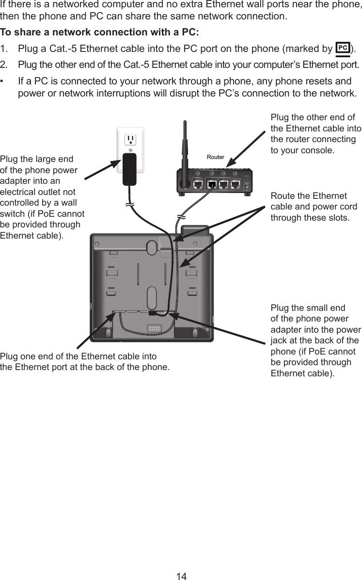 14If there is a networked computer and no extra Ethernet wall ports near the phone, then the phone and PC can share the same network connection.To share a network connection with a PC:1.  Plug a Cat.-5 Ethernet cable into the PC port on the phone (marked by  ).2.  Plug the other end of the Cat.-5 Ethernet cable into your computer’s Ethernet port.•  If a PC is connected to your network through a phone, any phone resets and power or network interruptions will disrupt the PC’s connection to the network.RouterPlug the other end of the Ethernet cable into the router connecting to your console.Route the Ethernet cable and power cord through these slots.Plug one end of the Ethernet cable into the Ethernet port at the back of the phone.Plug the small end of the phone power adapter into the power jack at the back of the phone (if PoE cannot be provided through Ethernet cable).Plug the large end of the phone power adapter into an electrical outlet not controlled by a wall switch (if PoE cannot be provided through Ethernet cable).