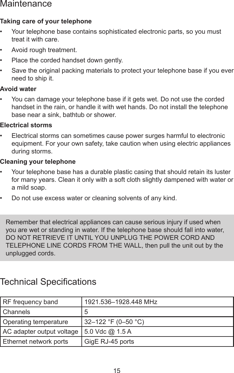 15MaintenanceTaking care of your telephone•  Your telephone base contains sophisticated electronic parts, so you must treat it with care.•  Avoid rough treatment.•  Place the corded handset down gently.•  Save the original packing materials to protect your telephone base if you ever need to ship it.Avoid water•  You can damage your telephone base if it gets wet. Do not use the corded handset in the rain, or handle it with wet hands. Do not install the telephone base near a sink, bathtub or shower.Electrical storms•  Electrical storms can sometimes cause power surges harmful to electronic equipment. For your own safety, take caution when using electric appliances during storms.Cleaning your telephone•  Your telephone base has a durable plastic casing that should retain its luster for many years. Clean it only with a soft cloth slightly dampened with water or a mild soap.•  Do not use excess water or cleaning solvents of any kind.Remember that electrical appliances can cause serious injury if used when you are wet or standing in water. If the telephone base should fall into water, DO NOT RETRIEVE IT UNTIL YOU UNPLUG THE POWER CORD AND TELEPHONE LINE CORDS FROM THE WALL, then pull the unit out by the unplugged cords.Technical SpecicationsRF frequency band 1921.536–1928.448 MHzChannels 5Operating temperature 32–122 °F (0–50 °C)AC adapter output voltage 5.0 Vdc @ 1.5 AEthernet network ports GigE RJ-45 ports