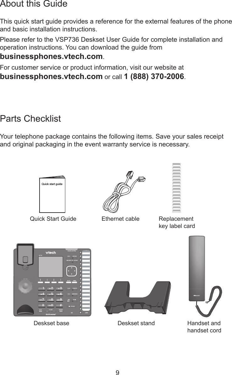 9Parts ChecklistYour telephone package contains the following items. Save your sales receipt and original packaging in the event warranty service is necessary.About this GuideThis quick start guide provides a reference for the external features of the phone and basic installation instructions.Please refer to the VSP736 Deskset User Guide for complete installation and operation instructions. You can download the guide from  businessphones.vtech.com.For customer service or product information, visit our website at  businessphones.vtech.com or call 1 (888) 370-2006.Quick Start GuideHandset and handset cordDeskset base Deskset standEthernet cableQuick start guideReplacement key label card