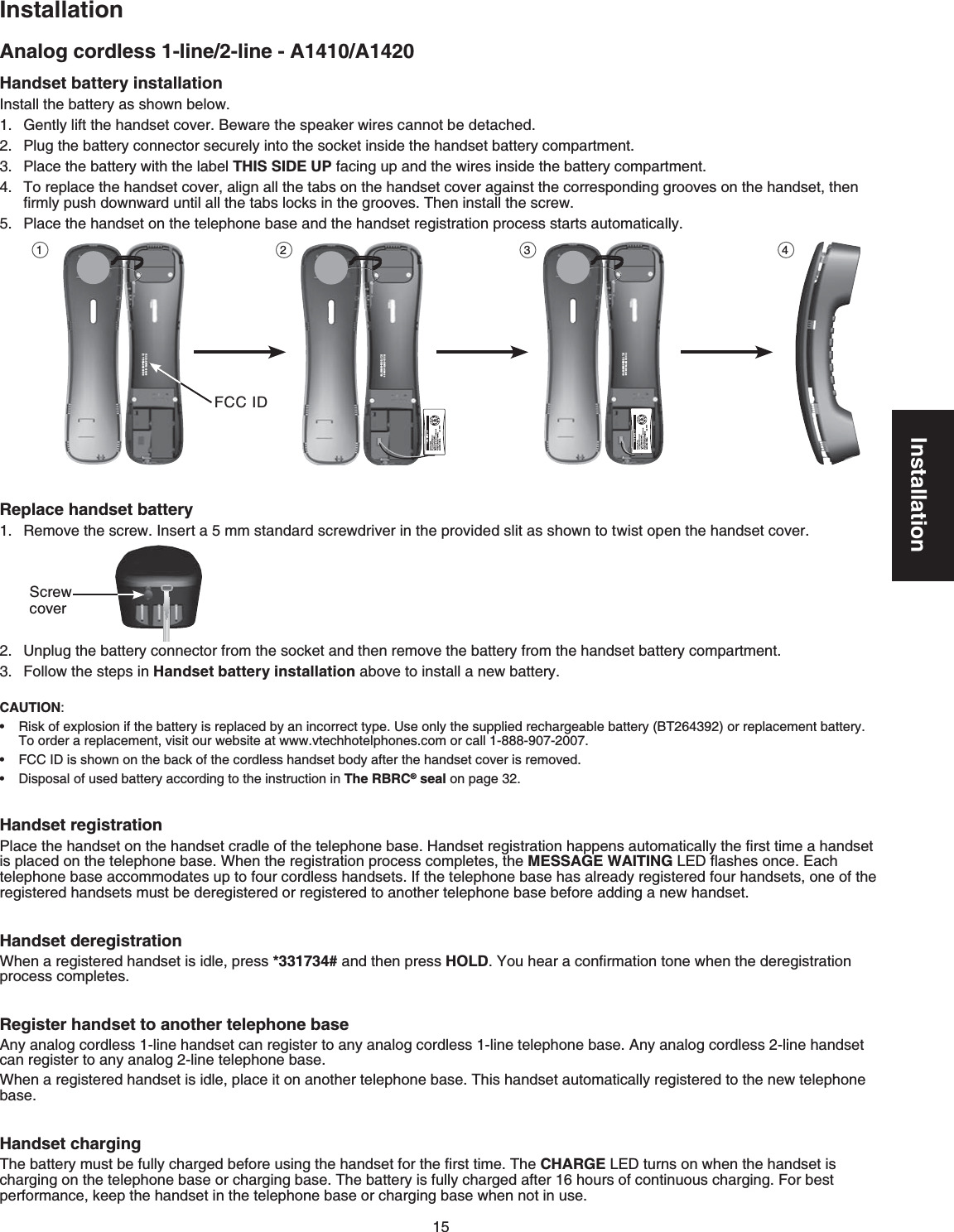 15InstallationHandset battery installation+PUVCNNVJGDCVVGT[CUUJQYPDGNQY)GPVN[NKHVVJGJCPFUGVEQXGT$GYCTGVJGURGCMGTYKTGUECPPQVDGFGVCEJGF2NWIVJGDCVVGT[EQPPGEVQTUGEWTGN[KPVQVJGUQEMGVKPUKFGVJGJCPFUGVDCVVGT[EQORCTVOGPVPlace the battery with the label THIS SIDE UPHCEKPIWRCPFVJGYKTGUKPUKFGVJGDCVVGT[EQORCTVOGPVTo replace the handset cover, align all the tabs on the handset cover against the corresponding grooves on the handset, then ſTON[RWUJFQYPYCTFWPVKNCNNVJGVCDUNQEMUKPVJGITQQXGU6JGPKPUVCNNVJGUETGY2NCEGVJGJCPFUGVQPVJGVGNGRJQPGDCUGCPFVJGJCPFUGVTGIKUVTCVKQPRTQEGUUUVCTVUCWVQOCVKECNN[Replace handset battery4GOQXGVJGUETGY+PUGTVCOOUVCPFCTFUETGYFTKXGTKPVJGRTQXKFGFUNKVCUUJQYPVQVYKUVQRGPVJGJCPFUGVEQXGT7PRNWIVJGDCVVGT[EQPPGEVQTHTQOVJGUQEMGVCPFVJGPTGOQXGVJGDCVVGT[HTQOVJGJCPFUGVDCVVGT[EQORCTVOGPVFollow the steps in Handset battery installationCDQXGVQKPUVCNNCPGYDCVVGT[Handset registration2NCEGVJGJCPFUGVQPVJGJCPFUGVETCFNGQHVJGVGNGRJQPGDCUG*CPFUGVTGIKUVTCVKQPJCRRGPUCWVQOCVKECNN[VJGſTUVVKOGCJCPFUGVKURNCEGFQPVJGVGNGRJQPGDCUG9JGPVJGTGIKUVTCVKQPRTQEGUUEQORNGVGUVJGMESSAGE WAITING.&apos;&amp;ƀCUJGUQPEG&apos;CEJVGNGRJQPGDCUGCEEQOOQFCVGUWRVQHQWTEQTFNGUUJCPFUGVU+HVJGVGNGRJQPGDCUGJCUCNTGCF[TGIKUVGTGFHQWTJCPFUGVUQPGQHVJGTGIKUVGTGFJCPFUGVUOWUVDGFGTGIKUVGTGFQTTGIKUVGTGFVQCPQVJGTVGNGRJQPGDCUGDGHQTGCFFKPICPGYJCPFUGVHandset deregistrationWhen a registered handset is idle, press *331734# and then press HOLD;QWJGCTCEQPſTOCVKQPVQPGYJGPVJGFGTGIKUVTCVKQPRTQEGUUEQORNGVGURegister handset to another telephone base#P[CPCNQIEQTFNGUUNKPGJCPFUGVECPTGIKUVGTVQCP[CPCNQIEQTFNGUUNKPGVGNGRJQPGDCUG#P[CPCNQIEQTFNGUUNKPGJCPFUGVECPTGIKUVGTVQCP[CPCNQINKPGVGNGRJQPGDCUG9JGPCTGIKUVGTGFJCPFUGVKUKFNGRNCEGKVQPCPQVJGTVGNGRJQPGDCUG6JKUJCPFUGVCWVQOCVKECNN[TGIKUVGTGFVQVJGPGYVGNGRJQPGDCUGHandset charging6JGDCVVGT[OWUVDGHWNN[EJCTIGFDGHQTGWUKPIVJGJCPFUGVHQTVJGſTUVVKOG6JGCHARGE.&apos;&amp;VWTPUQPYJGPVJGJCPFUGVKUEJCTIKPIQPVJGVGNGRJQPGDCUGQTEJCTIKPIDCUG6JGDCVVGT[KUHWNN[EJCTIGFCHVGTJQWTUQHEQPVKPWQWUEJCTIKPI(QTDGUVRGTHQTOCPEGMGGRVJGJCPFUGVKPVJGVGNGRJQPGDCUGQTEJCTIKPIDCUGYJGPPQVKPWUGCAUTION:4KUMQHGZRNQUKQPKHVJGDCVVGT[KUTGRNCEGFD[CPKPEQTTGEVV[RGUse only the supplied rechargeable battery (BT264392) or replacement battery6QQTFGTCTGRNCEGOGPVXKUKVQWTYGDUKVGCVYYYXVGEJhotelRJQPGUEQOQTECNN-888-907-2007(%%+&amp;KUUJQYPQPVJGDCEMQHVJGEQTFNGUUJCPFUGVDQF[CHVGTVJGJCPFUGVEQXGTKUTGOQXGF&amp;KURQUCNQHWUGFDCVVGT[CEEQTFKPIVQVJGKPUVTWEVKQPKPThe RBRC® seal on page 32•••00-600H-087WE:DICCF00700H08-B5311:CI092000-600H-087WE:DICCF00700H08-B5311:CI092000-600H-087WE:DICCF00700H08-B5311:CI1 2 3 4Screw coverAnalog cordless 1-line/2-line - A1410/A1420Installation(%%+&amp;