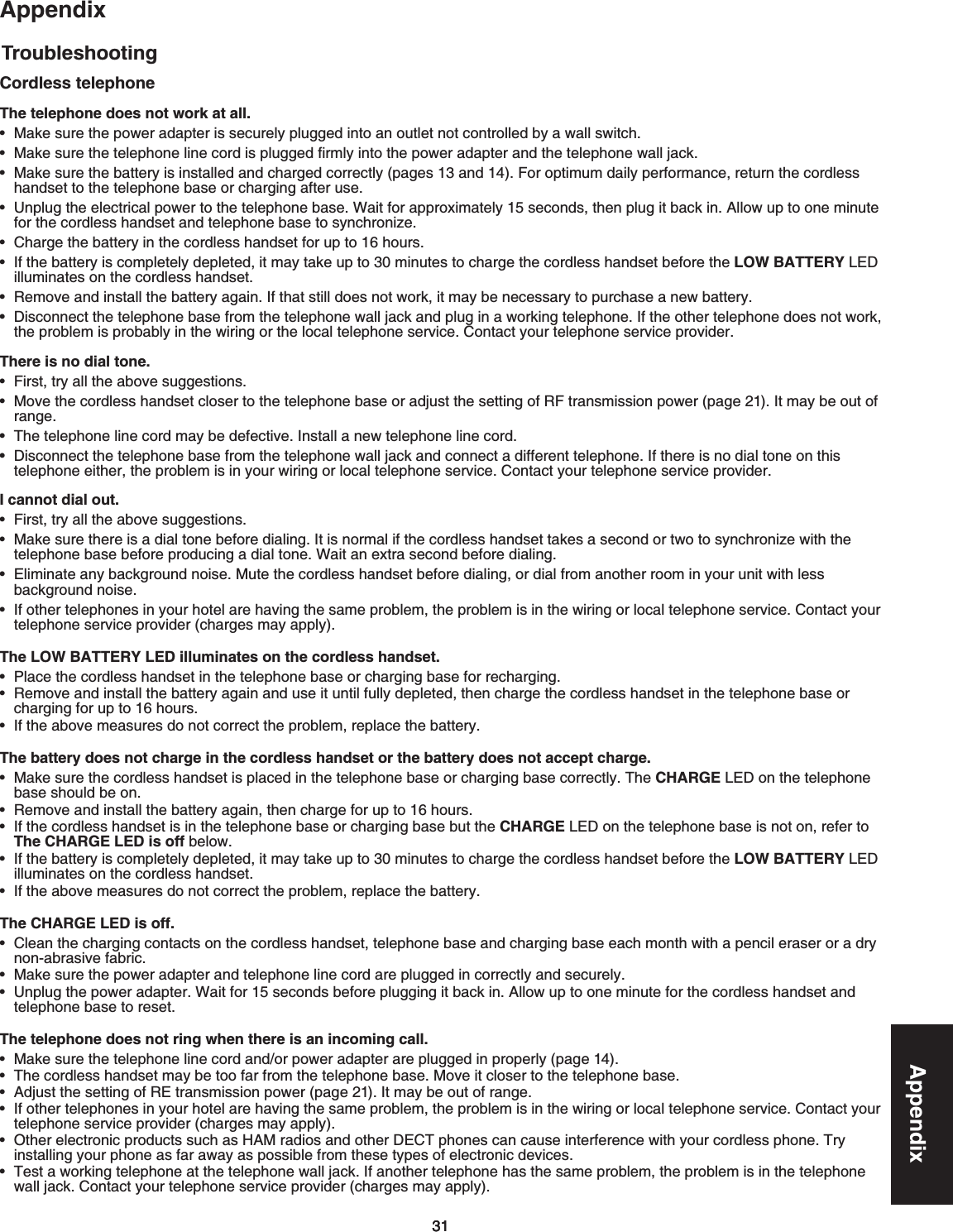 313131AppendixTroubleshootingAppendixCordless telephoneThe telephone does not work at all./CMGUWTGVJGRQYGTCFCRVGTKUUGEWTGN[RNWIIGFKPVQCPQWVNGVPQVEQPVTQNNGFD[CYCNNUYKVEJ/CMGUWTGVJGVGNGRJQPGNKPGEQTFKURNWIIGFſTON[KPVQVJGRQYGTCFCRVGTCPFVJGVGNGRJQPGYCNNLCEMMake sure the battery is installed and charged correctly (pages 13 and 14(QTQRVKOWOFCKN[RGTHQTOCPEGTGVWTPVJGEQTFNGUU JCPFUGVVQVJGVGNGRJQPGDCUGQTEJCTIKPICHVGTWUG7PRNWIVJGGNGEVTKECNRQYGTVQVJGVGNGRJQPGDCUG9CKVHQTCRRTQZKOCVGN[UGEQPFUVJGPRNWIKVDCEMKP#NNQYWRVQQPGOKPWVG HQTVJGEQTFNGUUJCPFUGVCPFVGNGRJQPGDCUGVQU[PEJTQPK\G%JCTIGVJGDCVVGT[KPVJGEQTFNGUUJCPFUGVHQTWRVQJQWTU+HVJGDCVVGT[KUEQORNGVGN[FGRNGVGFKVOC[VCMGWRVQOKPWVGUVQEJCTIGVJGEQTFNGUUJCPFUGVDGHQTGVJGLOW BATTERY.&apos;&amp; KNNWOKPCVGUQPVJGEQTFNGUUJCPFUGV4GOQXGCPFKPUVCNNVJGDCVVGT[CICKP+HVJCVUVKNNFQGUPQVYQTMKVOC[DGPGEGUUCT[VQRWTEJCUGCPGYDCVVGT[&amp;KUEQPPGEVVJGVGNGRJQPGDCUGHTQOVJGVGNGRJQPGYCNNLCEMCPFRNWIKPCYQTMKPIVGNGRJQPG+HVJGQVJGTVGNGRJQPGFQGUPQVYQTMVJGRTQDNGOKURTQDCDN[KPVJGYKTKPIQTVJGNQECNVGNGRJQPGUGTXKEG%QPVCEV[QWTVGNGRJQPGUGTXKEGRTQXKFGTThere is no dial tone.(KTUVVT[CNNVJGCDQXGUWIIGUVKQPUMove the cordless handset closer to the telephone base or adjust the setting of RF transmission power (page 21+VOC[DGQWVQHTCPIG6JGVGNGRJQPGNKPGEQTFOC[DGFGHGEVKXG+PUVCNNCPGYVGNGRJQPGNKPGEQTF&amp;KUEQPPGEVVJGVGNGRJQPGDCUGHTQOVJGVGNGRJQPGYCNNLCEMCPFEQPPGEVCFKHHGTGPVVGNGRJQPG+HVJGTGKUPQFKCNVQPGQPVJKUVGNGRJQPGGKVJGTVJGRTQDNGOKUKP[QWTYKTKPIQTNQECNVGNGRJQPGUGTXKEG%QPVCEV[QWTVGNGRJQPGUGTXKEGRTQXKFGTI cannot dial out.(KTUVVT[CNNVJGCDQXGUWIIGUVKQPU/CMGUWTGVJGTGKUCFKCNVQPGDGHQTGFKCNKPI+VKUPQTOCNKHVJGEQTFNGUUJCPFUGVVCMGUCUGEQPFQTVYQVQU[PEJTQPK\GYKVJVJGVGNGRJQPGDCUGDGHQTGRTQFWEKPICFKCNVQPG9CKVCPGZVTCUGEQPFDGHQTGFKCNKPI&apos;NKOKPCVGCP[DCEMITQWPFPQKUG/WVGVJGEQTFNGUUJCPFUGVDGHQTGFKCNKPIQTFKCNHTQOCPQVJGTTQQOKP[QWTWPKVYKVJNGUUDCEMITQWPFPQKUG+HQVJGTVGNGRJQPGUKP[QWTJQVGNCTGJCXKPIVJGUCOGRTQDNGOVJGRTQDNGOKUKPVJGYKTKPIQTNQECNVGNGRJQPGUGTXKEG%QPVCEV[QWTVGNGRJQPGUGTXKEGRTQXKFGTEJCTIGUOC[CRRN[The LOW BATTERY LED illuminates on the cordless handset.2NCEGVJGEQTFNGUUJCPFUGVKPVJGVGNGRJQPGDCUGQTEJCTIKPIDCUGHQTTGEJCTIKPIRemove and install the battery again and use it until fully depleted, then charge the cordless handset in the telephone base or EJCTIKPIHQTWRVQJQWTU+HVJGCDQXGOGCUWTGUFQPQVEQTTGEVVJGRTQDNGOTGRNCEGVJGDCVVGT[The battery does not charge in the cordless handset or the battery does not accept charge./CMGUWTGVJGEQTFNGUUJCPFUGVKURNCEGFKPVJGVGNGRJQPGDCUGQTEJCTIKPIDCUGEQTTGEVN[6JGCHARGE.&apos;&amp;QPVJGVGNGRJQPGDCUGUJQWNFDGQP4GOQXGCPFKPUVCNNVJGDCVVGT[CICKPVJGPEJCTIGHQTWRVQJQWTU+HVJGEQTFNGUUJCPFUGVKUKPVJGVGNGRJQPGDCUGQTEJCTIKPIDCUGDWVVJGCHARGE.&apos;&amp;QPVJGVGNGRJQPGDCUGKUPQVQPTGHGTVQThe CHARGE LED is offDGNQY+HVJGDCVVGT[KUEQORNGVGN[FGRNGVGFKVOC[VCMGWRVQOKPWVGUVQEJCTIGVJGEQTFNGUUJCPFUGVDGHQTGVJGLOW BATTERY.&apos;&amp;KNNWOKPCVGUQPVJGEQTFNGUUJCPFUGV+HVJGCDQXGOGCUWTGUFQPQVEQTTGEVVJGRTQDNGOTGRNCEGVJGDCVVGT[The CHARGE LED is off.Clean the charging contacts on the cordless handset, telephone base and charging base each month with a pencil eraser or a dry PQPCDTCUKXGHCDTKE/CMGUWTGVJGRQYGTCFCRVGTCPFVGNGRJQPGNKPGEQTFCTGRNWIIGFKPEQTTGEVN[CPFUGEWTGN[7PRNWIVJGRQYGTCFCRVGT9CKVHQTUGEQPFUDGHQTGRNWIIKPIKVDCEMKP#NNQYWRVQQPGOKPWVGHQTVJGEQTFNGUUJCPFUGVCPFVGNGRJQPGDCUGVQTGUGVThe telephone does not ring when there is an incoming call./CMGUWTGVJGVGNGRJQPGNKPGEQTFCPFQTRQYGTCFCRVGTCTGRNWIIGFKPRTQRGTN[page 146JGEQTFNGUUJCPFUGVOC[DGVQQHCTHTQOVJGVGNGRJQPGDCUG/QXGKVENQUGTVQVJGVGNGRJQPGDCUGAdjust the setting of RE transmission power (page 21+VOC[DGQWVQHTCPIG+HQVJGTVGNGRJQPGUKP[QWTJQVGNCTGJCXKPIVJGUCOGRTQDNGOVJGRTQDNGOKUKPVJGYKTKPIQTNQECNVGNGRJQPGUGTXKEG%QPVCEV[QWTVGNGRJQPGUGTXKEGRTQXKFGTEJCTIGUOC[CRRN[Other electronic products such as HAM rCFKQUCPFQVJGT&amp;&apos;%6pJQPGUECPECWUGKPVGTHGTGPEGYKVJ[QWTEQTFNGUURJQPG6T[installing your phone as far away as possible from these types of electronic devices6GUVCYQTMKPIVGNGRJQPGCVVJGVGNGRJQPGYCNNLCEM+HCPQVJGTVGNGRJQPGJCUVJGUCOGRTQDNGOVJGRTQDNGOKUKPVJGVGNGRJQPGYCNNLCEM%QPVCEV[QWTVGNGRJQPGUGTXKEGRTQXKFGTEJCTIGUOC[CRRN[•••••••••••••••••••••••••••••••••