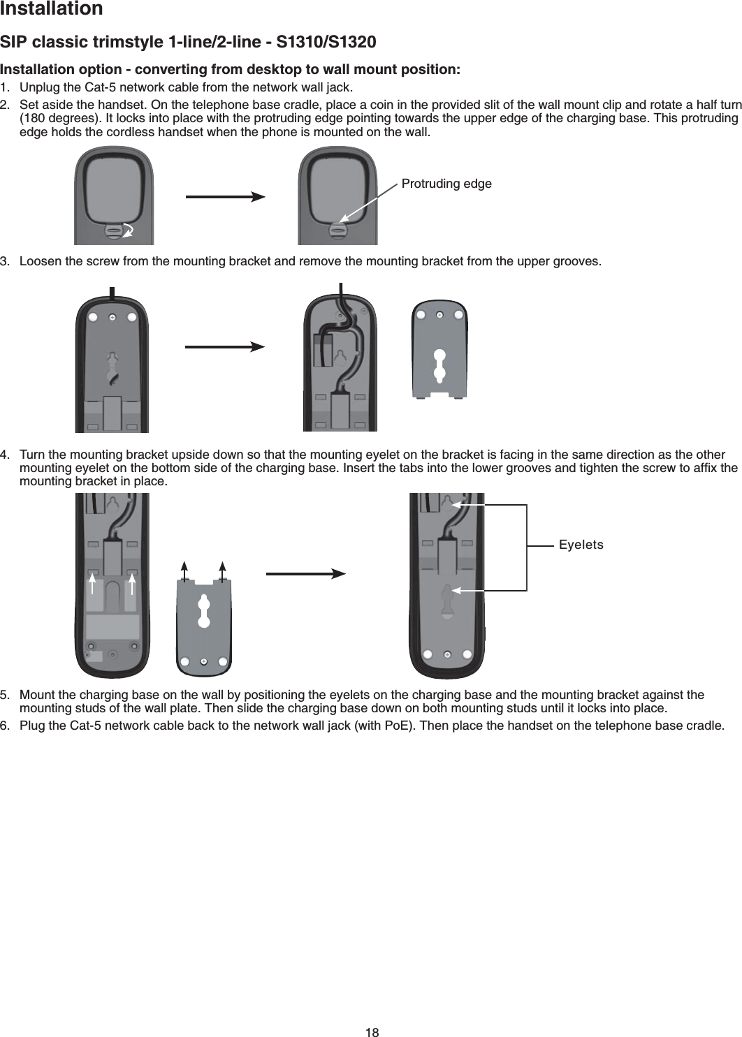 18InstallationSIP classic trimstyle 1-line/2-line - S1310/S1320Installation option - converting from desktop to wall mount position:7PRNWIVJG%CVPGVYQTMECDNGHTQOVJGPGVYQTMYCNNLCEM5GVCUKFGVJGJCPFUGV1PVJGVGNGRJQPGDCUGETCFNGRNCEGCEQKPKPVJGRTQXKFGFUNKVQHVJGYCNNOQWPVENKRCPFTQVCVGCJCNHVWTPFGITGGU+VNQEMUKPVQRNCEGYKVJVJGRTQVTWFKPIGFIGRQKPVKPIVQYCTFUVJGWRRGTGFIGQHVJGEJCTIKPIDCUG6JKURTQVTWFKPIGFIGJQNFUVJGEQTFNGUUJCPFUGVYJGPVJGRJQPGKUOQWPVGFQPVJGYCNN.QQUGPVJGUETGYHTQOVJGOQWPVKPIDTCEMGVCPFTGOQXGVJGOQWPVKPIDTCEMGVHTQOVJGWRRGTITQQXGUTurn the mounting bracket upside down so that the mounting eyelet on the bracket is facing in the same direction as the other OQWPVKPIG[GNGVQPVJGDQVVQOUKFGQHVJGEJCTIKPIDCUG+PUGTVVJGVCDUKPVQVJGNQYGTITQQXGUCPFVKIJVGPVJGUETGYVQCHſZVJGOQWPVKPIDTCEMGVKPRNCEGMount the charging base on the wall by positioning the eyelets on the charging base and the mounting bracket against the OQWPVKPIUVWFUQHVJGYCNNRNCVG6JGPUNKFGVJGEJCTIKPIDCUGFQYPQPDQVJOQWPVKPIUVWFUWPVKNKVNQEMUKPVQRNCEGPlug the Cat-5 network cable back to the network wall jack (with PoE) Then place the handset on the VGNGRJQPGDCUGETCFNGProtruding edgeEyelets