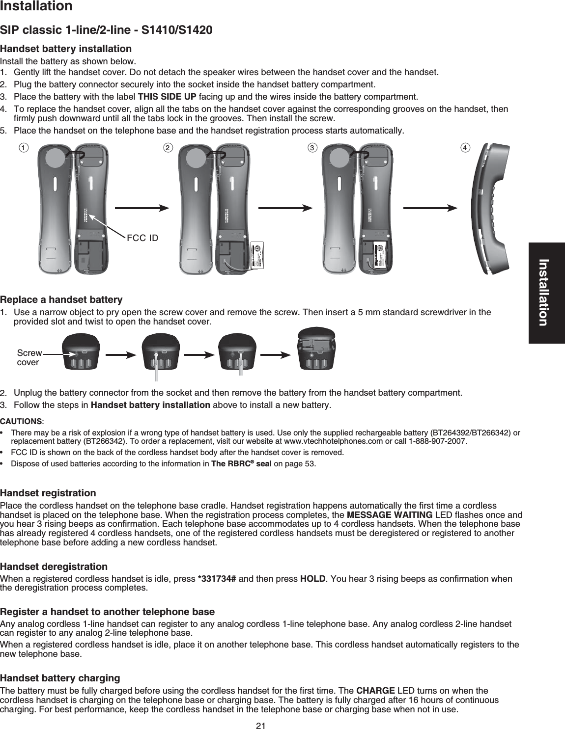 21InstallationSIP classic 1-line/2-line - S1410/S1420InstallationHandset battery installation+PUVCNNVJGDCVVGT[CUUJQYPDGNQY)GPVN[NKHVVJGJCPFUGVEQXGT&amp;QPQVFGVCEJVJGURGCMGTYKTGUDGVYGGPVJGJCPFUGVEQXGTCPFVJGJCPFUGV2NWIVJGDCVVGT[EQPPGEVQTUGEWTGN[KPVQVJGUQEMGVKPUKFGVJGJCPFUGVDCVVGT[EQORCTVOGPVPlace the battery with the label THIS SIDE UPHCEKPIWRCPFVJGYKTGUKPUKFGVJGDCVVGT[EQORCTVOGPVTo replace the handset cover, align all the tabs on the handset cover against the corresponding grooves on the handset, then ſTON[RWUJFQYPYCTFWPVKNCNNVJGVCDUNQEMKPVJGITQQXGU6JGPKPUVCNNVJGUETGY2NCEGVJGJCPFUGVQPVJGVGNGRJQPGDCUGCPFVJGJCPFUGVTGIKUVTCVKQPRTQEGUUUVCTVUCWVQOCVKECNN[Replace a handset battery7UGCPCTTQYQDLGEVVQRT[QRGPVJGUETGYEQXGTCPFTGOQXGVJGUETGY6JGPKPUGTVCOOUVCPFCTFUETGYFTKXGTKPVJGRTQXKFGFUNQVCPFVYKUVVQQRGPVJGJCPFUGVEQXGT7PRNWIVJGDCVVGT[EQPPGEVQTHTQOVJGUQEMGVCPFVJGPTGOQXGVJGDCVVGT[HTQOVJGJCPFUGVDCVVGT[EQORCTVOGPVFollow the steps in Handset battery installationCDQXGVQKPUVCNNCPGYDCVVGT[Handset registration2NCEGVJGEQTFNGUUJCPFUGVQPVJGVGNGRJQPGDCUGETCFNG*CPFUGVTGIKUVTCVKQPJCRRGPUCWVQOCVKECNN[VJGſTUVVKOGCEQTFNGUUJCPFUGVKURNCEGFQPVJGVGNGRJQPGDCUG9JGPVJGTGIKUVTCVKQPRTQEGUUEQORNGVGUVJGMESSAGE WAITING.&apos;&amp;ƀCUJGUQPEGCPF[QWJGCTTKUKPIDGGRUCUEQPſTOCVKQP&apos;CEJVGNGRJQPGDCUGCEEQOOQFCVGUWRVQEQTFNGUUJCPFUGVU9JGPVJGVGNGRJQPGDCUGhas already registered 4 cordless handsets, one of the registered cordless handsets must be deregistered or registered to another VGNGRJQPGDCUGDGHQTGCFFKPICPGYEQTFNGUUJCPFUGVHandset deregistrationWhen a registered cordless handset is idle, press *331734# and then press HOLD;QWJGCTTKUKPIDGGRUCUEQPſTOCVKQPYJGPVJGFGTGIKUVTCVKQPRTQEGUUEQORNGVGURegister a handset to another telephone base#P[CPCNQIEQTFNGUUNKPGJCPFUGVECPTGIKUVGTVQCP[CPCNQIEQTFNGUUNKPGVGNGRJQPGDCUG#P[CPCNQIEQTFNGUUNKPGJCPFUGVECPTGIKUVGTVQCP[CPCNQINKPGVGNGRJQPGDCUG9JGPCTGIKUVGTGFEQTFNGUUJCPFUGVKUKFNGRNCEGKVQPCPQVJGTVGNGRJQPGDCUG6JKUEQTFNGUUJCPFUGVCWVQOCVKECNN[TGIKUVGTUVQVJGPGYVGNGRJQPGDCUGHandset battery charging6JGDCVVGT[OWUVDGHWNN[EJCTIGFDGHQTGWUKPIVJGEQTFNGUUJCPFUGVHQTVJGſTUVVKOG6JGCHARGE.&apos;&amp;VWTPUQPYJGPVJGEQTFNGUUJCPFUGVKUEJCTIKPIQPVJGVGNGRJQPGDCUGQTEJCTIKPIDCUG6JGDCVVGT[KUHWNN[EJCTIGFCHVGTJQWTUQHEQPVKPWQWUEJCTIKPI(QTDGUVRGTHQTOCPEGMGGRVJGEQTFNGUUJCPFUGVKPVJGVGNGRJQPGDCUGQTEJCTIKPIDCUGYJGPPQVKPWUGCAUTIONS:6JGTGOC[DGCTKUMQHGZRNQUKQPKHCYTQPIV[RGQHJCPFUGVDCVVGT[KUWUGFUse only the supplied rechargeable battery (BT264392/BT266342) or replacement battery (BT266342)6QQTFGTCTGRNCEGOGPVXKUKVQWTYGDUKVGCVYYYXVGEJhotelRJQPGUEQOQTECNN-888-907-2007(%%+&amp;KUUJQYPQPVJGDCEMQHVJGEQTFNGUUJCPFUGVDQF[CHVGTVJGJCPFUGVEQXGTKUTGOQXGF&amp;KURQUe of used batteries according to the information in The RBRC® seal on page 53•••00-600H-087WE:DICCF00700H08-B5311:CIBY 102100-600H-087WE:DICCF00700H08-B5311:CIBY 102100-600H-087WE:DICCF00700H08-B5311:CI1 2 3 4(%%+&amp;Screw cover