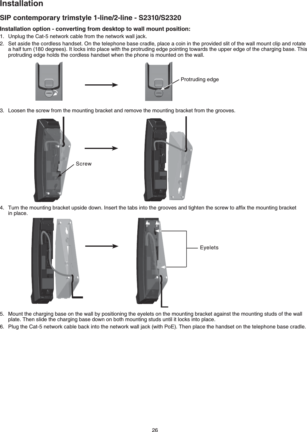 26InstallationSIP contemporary trimstyle 1-line/2-line - S2310/S2320Installation option - converting from desktop to wall mount position:7PRNWIVJG%CVPGVYQTMECDNGHTQOVJGPGVYQTMYCNNLCEM5GVCUKFGVJGEQTFNGUUJCPFUGV1PVJGVGNGRJQPGDCUGETCFNGRNCEGCEQKPKPVJGRTQXKFGFUNKVQHVJGYCNNOQWPVENKRCPFTQVCVGCJCNHVWTPFGITGGU+VNQEMUKPVQRNCEGYKVJVJGRTQVTWFKPIGFIGRQKPVKPIVQYCTFUVJGWRRGTGFIGQHVJGEJCTIKPIDCUG6JKURTQVTWFKPIGFIGJQNFUVJGEQTFNGUUJCPFUGVYJGPVJGRJQPGKUOQWPVGFQPVJGYCNN.QQUGPVJGUETGYHTQOVJGOQWPVKPIDTCEMGVCPFTGOQXGVJGOQWPVKPIDTCEMGVHTQOVJGITQQXGU6WTPVJGOQWPVKPIDTCEMGVWRUKFGFQYP+PUGTVVJGVCDUKPVQVJGITQQXGUCPFVKIJVGPVJGUETGYVQCHſZVJGOQWPVKPIDTCEMGVKPRNCEGMount the charging base on the wall by positioning the eyelets on the mounting bracket against the mounting studs of the wall RNCVG6JGPUNKFGVJGEJCTIKPIDCUGFQYPQPDQVJOQWPVKPIUVWFUWPVKNKVNQEMUKPVQRNCEGPlug the Cat-5 network cable back into the network wall jack (with PoE) Then place the handset on the VGNGRJQPGDCUGETCFNGProtruding edgeScrewEyelets