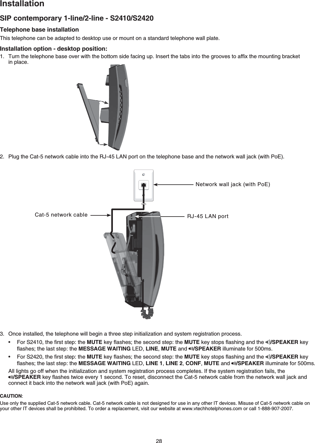 28InstallationSIP contemporary 1-line/2-line - S2410/S2420CAUTION:7UGQPN[VJGUWRRNKGF%CVPGVYQTMECDNG%CVPGVYQTMECDNGKUPQVFGUKIPGFHQTWUGKPCP[QVJGT+6FGXKEGU/KUWUGQH%CVPGVYQTMECDNGQP[QWTQVJGT+6FGXKEGUUJCNNDGRTQJKDKVGF6QQTFGTCTGRNCEGOGPVXKUKVQWTYGDUKVGCVYYYXVGEJhotelRJQPGUEQOQTECNN-888-907-2007Telephone base installation6JKUVGNGRJQPGECPDGCFCRVGFVQFGUMVQRWUGQTOQWPVQPCUVCPFCTFVGNGRJQPGYCNNRNCVGInstallation option - desktop position:6WTPVJGVGNGRJQPGDCUGQXGTYKVJVJGDQVVQOUKFGHCEKPIWR+PUGTVVJGVCDUKPVQVJGITQQXGUVQCHſZVJGOQWPVKPIDTCEMGV KPRNCEGPlug the %CVPGVYQTMECDNGKPVQVJG4,.#0RQTVQPVJGVGNGRJQPGDCUGCPFVJGPGVYQTMYCNNLCEMYKVJ2Q&apos;Once installed, the telephone will begin a three step KPKVKCNK\CVKQPCPFU[UVGOTGIKUVTCVKQPRTQEGUU(QT5VJGſTUVUVGRVJGMUTEMG[ƀCUJGUVJGUGEQPFUVGRVJGMUTEMG[UVQRUƀCUJKPICPFVJG /SPEAKER key ƀCUJGUVJGNCUVUVGRVJGMESSAGE WAITING.&apos;&amp;LINE,MUTE and  /SPEAKERKNNWOKPCVGHQTOU(QT5VJGſTUVUVGRVJGMUTEMG[ƀCUJGUVJGUGEQPFUVGRVJGMUTEMG[UVQRUƀCUJKPICPFVJG /SPEAKER key ƀCUJGUVJGNCUVUVGRVJGMESSAGE WAITING.&apos;&amp;LINE 1,LINE 2,CONF,MUTE and  /SPEAKERKNNWOKPCVGHQTOU#NNNKIJVUIQQHHYJGPVJGKPKVKCNK\CVKQPCPFU[UVGOTGIKUVTCVKQPRTQEGUUEQORNGVGU+HVJGU[UVGOTGIKUVTCVKQPHCKNUVJG /SPEAKERMG[ƀCUJGUVYKEGGXGT[UGEQPF6QTGUGVFKUEQPPGEVVJG%CVPGVYQTMECDNGHTQOVJGPGVYQTMYCNNLCEMCPFEQPPGEVKVDCEMKPVQVJGPGVYQTMYCNNLCEMYKVJ2Q&apos;CICKP••Network wall jack (with PoE)Cat-5 network cable 4,.#0RQTV