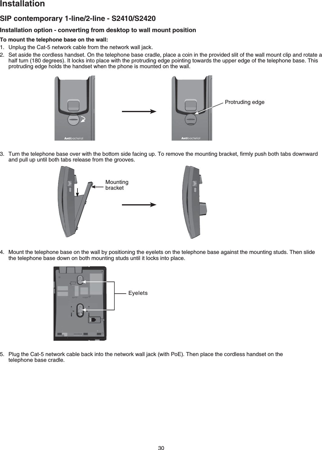 30InstallationSIP contemporary 1-line/2-line - S2410/S2420Installation option - converting from desktop to wall mount positionTo mount the telephone base on the wall:7PRNWIVJG%CVPGVYQTMECDNGHTQOVJGPGVYQTMYCNNLCEM5GVCUKFGVJGEQTFNGUUJCPFUGV1PVJGVGNGRJQPGDCUGETCFNGRNCEGCEQKPKPVJGRTQXKFGFUNKVQHVJGYCNNOQWPVENKRCPFTQVCVGCJCNHVWTPFGITGGU+VNQEMUKPVQRNCEGYKVJVJGRTQVTWFKPIGFIGRQKPVKPIVQYCTFUVJGWRRGTGFIGQHVJGVGNGRJQPGDCUG6JKURTQVTWFKPIGFIGJQNFUVJGJCPFUGVYJGPVJGRJQPGKUOQWPVGFQPVJGYCNN6WTPVJGVGNGRJQPGDCUGQXGTYKVJVJGDQVVQOUKFGHCEKPIWR6QTGOQXGVJGOQWPVKPIDTCEMGVſTON[RWUJDQVJVCDUFQYPYCTFCPFRWNNWRWPVKNDQVJVCDUTGNGCUGHTQOVJGITQQXGU/QWPVVJGVGNGRJQPGDCUGQPVJGYCNND[RQUKVKQPKPIVJGG[GNGVUQPVJGVGNGRJQPGDCUGCICKPUVVJGOQWPVKPIUVWFU6JGPUNKFGVJGVGNGRJQPGDCUGFQYPQPDQVJOQWPVKPIUVWFUWPVKNKVNQEMUKPVQRNCEGPlug the Cat-5 network cable back into the network wall jack (with PoE) Then place the cordless handset on the   telephone base cradleProtruding edgeMounting bracketEyelets