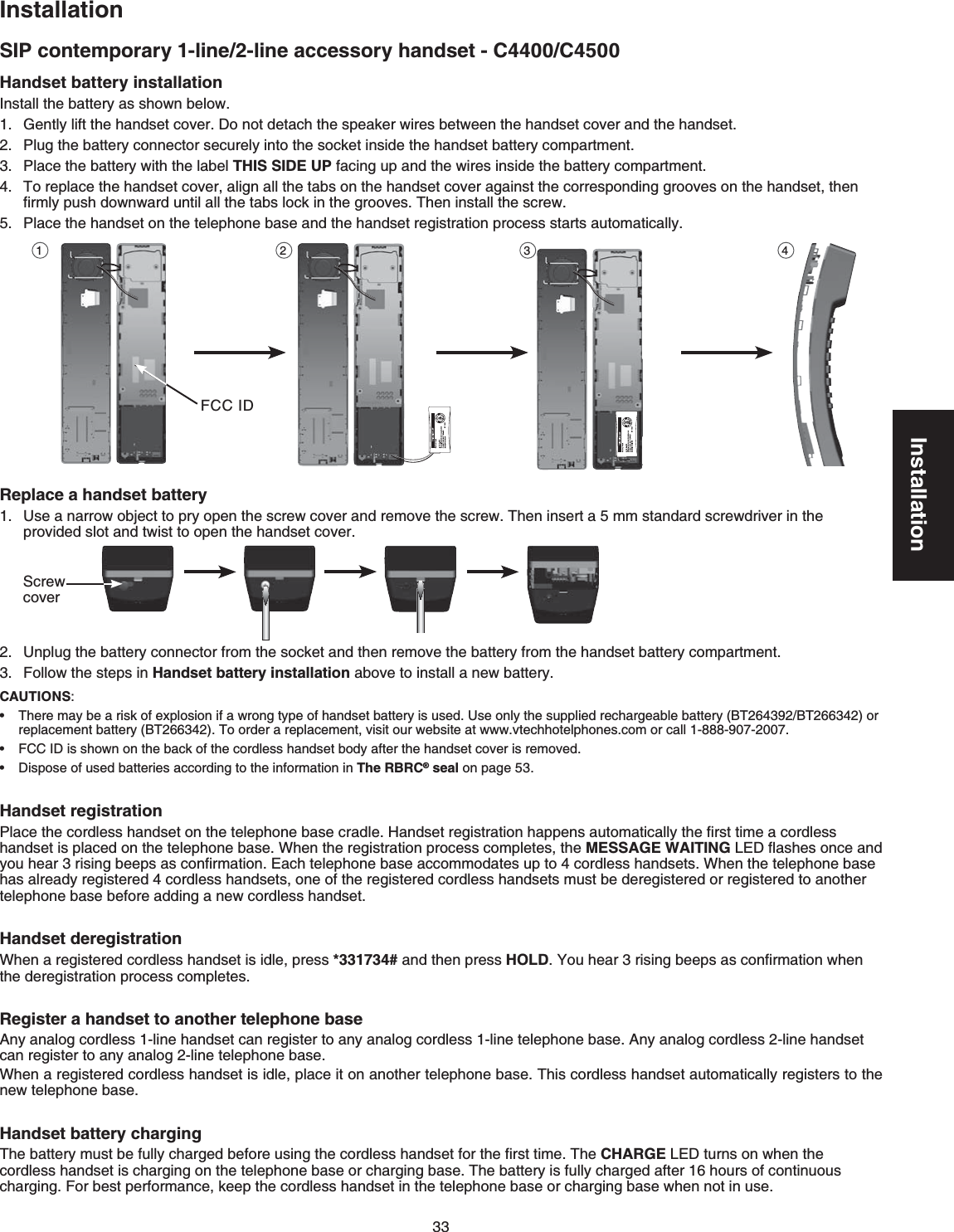 33InstallationInstallationSIP contemporary 1-line/2-line accessory handset - C4400/C4500CAUTIONS:6JGTGOC[DGCTKUMQHGZRNQUKQPKHCYTQPIV[RGQHJCPFUGVDCVVGT[KUWUGFUse only the supplied rechargeable battery (BT264392/BT266342) or replacement battery (BT266342)6QQTFGTCTGRNCEGOGPVXKUKVQWTYGDUKVGCVYYYXVGEJhotelRJQPGUEQOQTECNN-888-907-2007(%%+&amp;KUUJQYPQPVJGDCEMQHVJGEQTFNGUUJCPFUGVDQF[CHVGTVJGJCPFUGVEQXGTKUTGOQXGF&amp;KURQUGQHWUGFDCVVGTKGUCEEQTFKPIVQVJGKPHQTOCVKQPKPThe RBRC® seal on page 53•••Handset battery installation+PUVCNNVJGDCVVGT[CUUJQYPDGNQY)GPVN[NKHVVJGJCPFUGVEQXGT&amp;QPQVFGVCEJVJGURGCMGTYKTGUDGVYGGPVJGJCPFUGVEQXGTCPFVJGJCPFUGV2NWIVJGDCVVGT[EQPPGEVQTUGEWTGN[KPVQVJGUQEMGVKPUKFGVJGJCPFUGVDCVVGT[EQORCTVOGPVPlace the battery with the label THIS SIDE UPHCEKPIWRCPFVJGYKTGUKPUKFGVJGDCVVGT[EQORCTVOGPVTo replace the handset cover, align all the tabs on the handset cover against the corresponding grooves on the handset, then ſTON[RWUJFQYPYCTFWPVKNCNNVJGVCDUNQEMKPVJGITQQXGU6JGPKPUVCNNVJGUETGY2NCEGVJGJCPFUGVQPVJGVGNGRJQPGDCUGCPFVJGJCPFUGVTGIKUVTCVKQPRTQEGUUUVCTVUCWVQOCVKECNN[Replace a handset battery7UGCPCTTQYQDLGEVVQRT[QRGPVJGUETGYEQXGTCPFTGOQXGVJGUETGY6JGPKPUGTVCOOUVCPFCTFUETGYFTKXGTKPVJGRTQXKFGFUNQVCPFVYKUVVQQRGPVJGJCPFUGVEQXGT7PRNWIVJGDCVVGT[EQPPGEVQTHTQOVJGUQEMGVCPFVJGPTGOQXGVJGDCVVGT[HTQOVJGJCPFUGVDCVVGT[EQORCTVOGPVFollow the steps in Handset battery installationCDQXGVQKPUVCNNCPGYDCVVGT[1 2 3 4Handset registration2NCEGVJGEQTFNGUUJCPFUGVQPVJGVGNGRJQPGDCUGETCFNG*CPFUGVTGIKUVTCVKQPJCRRGPUCWVQOCVKECNN[VJGſTUVVKOGCEQTFNGUUJCPFUGVKURNCEGFQPVJGVGNGRJQPGDCUG9JGPVJGTGIKUVTCVKQPRTQEGUUEQORNGVGUVJGMESSAGE WAITING.&apos;&amp;ƀCUJGUQPEGCPF[QWJGCTTKUKPIDGGRUCUEQPſTOCVKQP&apos;CEJVGNGRJQPGDCUGCEEQOOQFCVGUWRVQEQTFNGUUJCPFUGVU9JGPVJGVGNGRJQPGDCUGhas already registered 4 cordless handsets, one of the registered cordless handsets must be deregistered or registered to another VGNGRJQPGDCUGDGHQTGCFFKPICPGYEQTFNGUUJCPFUGVHandset deregistrationWhen a registered cordless handset is idle, press *331734# and then press HOLD;QWJGCTTKUKPIDGGRUCUEQPſTOCVKQPYJGPVJGFGTGIKUVTCVKQPRTQEGUUEQORNGVGURegister a handset to another telephone base#P[CPCNQIEQTFNGUUNKPGJCPFUGVECPTGIKUVGTVQCP[CPCNQIEQTFNGUUNKPGVGNGRJQPGDCUG#P[CPCNQIEQTFNGUUNKPGJCPFUGVECPTGIKUVGTVQCP[CPCNQINKPGVGNGRJQPGDCUG9JGPCTGIKUVGTGFEQTFNGUUJCPFUGVKUKFNGRNCEGKVQPCPQVJGTVGNGRJQPGDCUG6JKUEQTFNGUUJCPFUGVCWVQOCVKECNN[TGIKUVGTs to the PGYVGNGRJQPGDCUGHandset battery charging6JGDCVVGT[OWUVDGHWNN[EJCTIGFDGHQTGWUKPIVJGEQTFNGUUJCPFUGVHQTVJGſTUVVKOG6JGCHARGE.&apos;&amp;VWTPUQPYJGPVJGEQTFNGUUJCPFUGVKUEJCTIKPIQPVJGVGNGRJQPGDCUGQTEJCTIKPIDCUG6JGDCVVGT[KUHWNN[EJCTIGFCHVGTJQWTUQHEQPVKPWQWUEJCTIKPI(QTDGUVRGTHQTOCPEGMGGRVJGEQTFNGUUJCPFUGVKPVJGVGNGRJQPGDCUGQTEJCTIKPIDCUGYJGPPQVKPWUGBY 1021BY 1021(%%+&amp;Screw cover