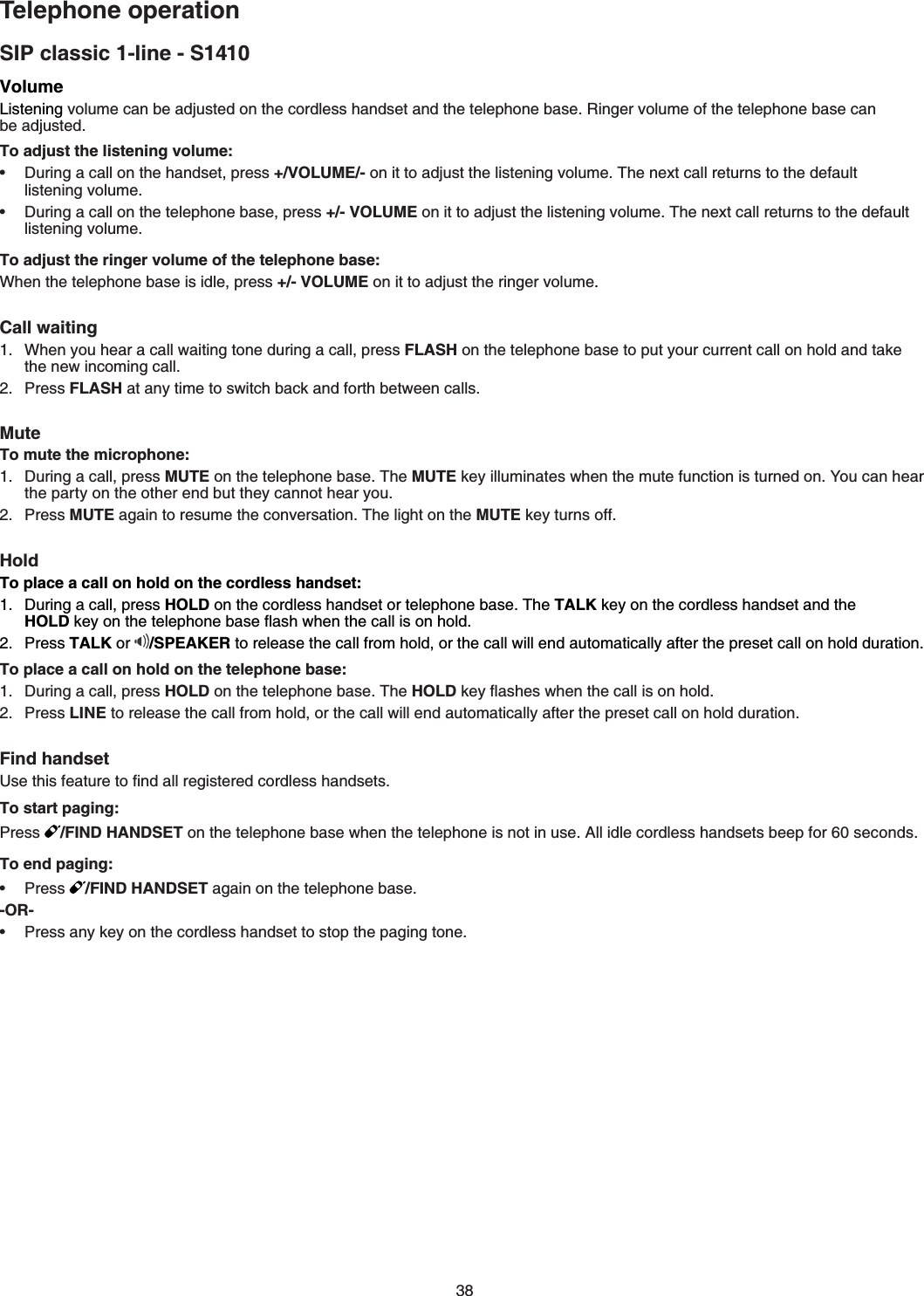 38SIP classic 1-line - S1410Telephone operationVolume.KUVGPKPIXQNWOGECPDGCFLWUVGFQPVJGEQTFNGUUJCPFUGVCPFVJGVGNGRJQPGDCUG4KPIGTXQNWOGQHVJGVGNGRJQPGDCUGECP DGCFLWUVGFTo adjust the listening volume:&amp;WTKPICECNNQPVJGJCPFUGVRTGUU+/VOLUME/-QPKVVQCFLWUVVJGNKUVGPKPIXQNWOG6JGPGZVECNNTGVWTPUVQVJGFGHCWNVNKUVGPKPIXQNWOG&amp;WTKPICECNNQPVJGVGNGRJQPGDCUGRTGUU+/- VOLUMEQPKVVQCFLWUVVJGNKUVGPKPIXQNWOG6JGPGZVECNNTGVWTPUVQVJGFGHCWNVNKUVGPKPIXQNWOGTo adjust the ringer volume of the telephone base:When the telephone base is idle, press +/- VOLUME on it to adjust the ringer volumeCall waiting When you hear a call waiting tone during a call, press FLASH on the telephone base to put your current call on hold and takeVJGPGYKPEQOKPIECNNPress FLASHCVCP[VKOGVQUYKVEJDCEMCPFHQTVJDGVYGGPECNNUMuteTo mute the microphone:&amp;WTKPICECNNRTGUUMUTEQPVJGVGNGRJQPGDCUG6JGMUTE key illuminatesYJGPVJGOWVGHWPEVKQPKUVWTPGFQP;QWECPJGCTVJGRCTV[QPVJGQVJGTGPFDWVVJG[ECPPQVJGCT[QWPress MUTECICKPVQTGUWOGVJGEQPXGTUCVKQP6JGNKIJVQPVJGMUTE key turnsQHHHoldTo place a call on hold on the cordless handset:&amp;WTKPICECNNRTGUUHOLDQPVJGEQTFNGUUJCPFUGVQTVGNGRJQPGDCUG6JGTALK key on the cordless handset and the HOLDMG[QPVJGVGNGRJQPGDCUGƀCUJYJGPVJGECNNKUQPJQNFPress TALK or /SPEAKER to release the call from hold, or the call will endCWVQOCVKECNN[CHVGTVJGRTGUGVECNNQPJQNFFWTCVKQPTo place a call on hold on the telephone base:&amp;WTKPICECNNRTGUUHOLDQPVJGVGNGRJQPGDCUG6JGHOLDMG[ƀCUJGUYJGPVJGECNNKUQPJQNFPress LINE to release the call from hold, or the call will endCWVQOCVKECNN[CHVGTVJGRTGUGVECNNQPJQNFFWTCVKQPFind handset7UGVJKUHGCVWTGVQſPFCNNTGIKUVGTGFEQTFNGUUJCPFUGVUTo start paging:Press /FIND HANDSET QPVJGVGNGRJQPGDCUGYJGPVJGVGNGRJQPGKUPQVKPWUG#NNKFNGEQTFNGUUJCPFUGVUDGGRHQTUGEQPFUTo end paging:Press /FIND HANDSETCICKPQPVJGVGNGRJQPGDCUG-OR-Press any key on the cordless handset to stop the paging tone••••