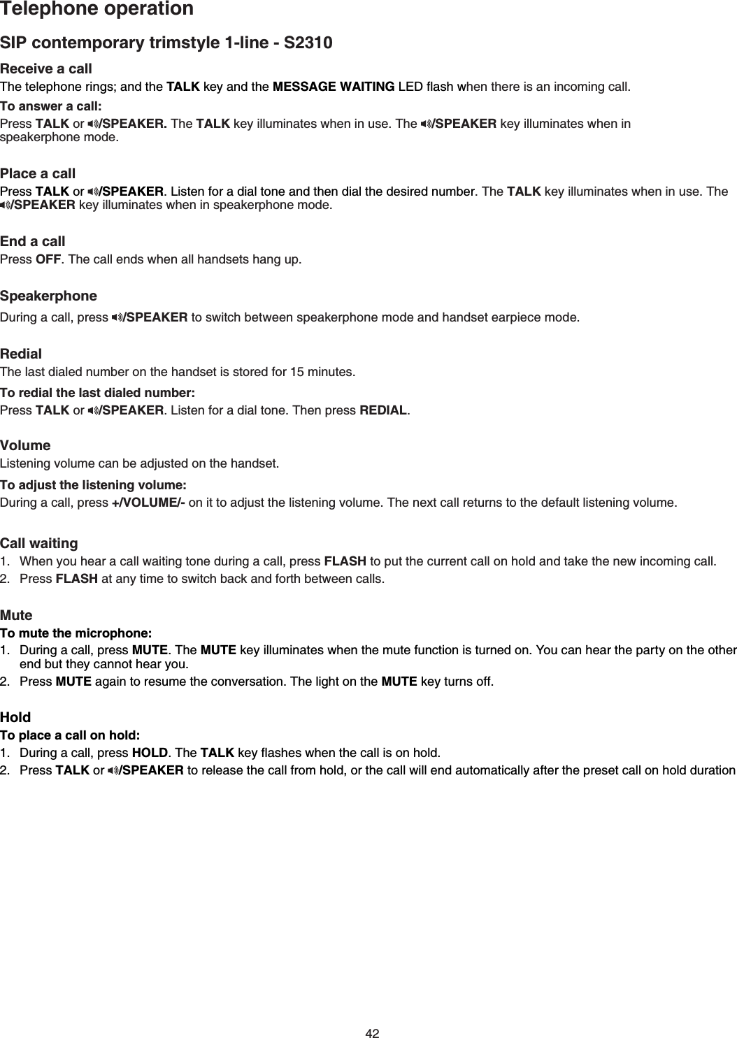 42Receive a call 6JGVGNGRJQPGTKPIUCPFVJGTALK key and the MESSAGE WAITING.&apos;&amp;ƀCUJYJGPVJGTGKUCPKPEQOKPIECNNTo answer a call:Press TALK or  /SPEAKER. The TALKMG[KNNWOKPCVGUYJGPKPWUG6JG /SPEAKER key illuminates when in    speakerphone modePlace a callPress TALK or  /SPEAKER.KUVGPHQTCFKCNVQPGCPFVJGPFKCNVJGFGUKTGFPWODGTThe TALKMG[KNNWOKPCVGUYJGPKPWUGThe/SPEAKERMG[KNNWOKPCVGUYJGPKPURGCMGTRJQPGOQFGEnd a callPress OFF6JGECNNGPFUYJGPCNNJCPFUGVUJCPIWRSpeakerphone&amp;WTKPICECNNRTGUU /SPEAKERVQUYKVEJDGVYGGPURGCMGTRJQPGOQFGCPFJCPFUGVGCTRKGEGOQFGRedial6JGNCUVFKCNGFPWODGTQPVJGJCPFUGVKUUVQTGFHQTOKPWVGUTo redial the last dialed number:Press TALK or  /SPEAKER.KUVGPHQTaFKCNVQPG6JGPRTGUUREDIALVolume.KUVGPKPIXQNWOGECPDGCFLWUVGFQPVJGJCPFUGVTo adjust the listening volume:&amp;WTKPICECNNRTGUU+/VOLUME/-QPKVVQCFLWUVVJGNKUVGPKPIXQNWOG6JGPGZVECNNTGVWTPUVQVJGFGHCWNVNKUVGPKPIXQNWOGCall waitingWhen you hear a call waiting tone during a call, press FLASH to put the current call on hold and takeVJGPGYKPEQOKPIECNNPress FLASHCVCP[VKOGVQUYKVEJDCEMCPFHQTVJDGVYGGPECNNUMuteTo mute the microphone:&amp;WTKPICECNNRTGUUMUTE6JGMUTE key illuminatesYJGPVJGOWVGHWPEVKQPKUVWTPGFQP;QWECPJGCTVJGRCTV[QPVJGQVJGTend but they cannot hear youPress MUTECICKPVQTGUWOGVJGEQPXGTUCVKQP6JGNKIJVQPVJGMUTE key turnsQHHHoldTo place a call on hold:&amp;WTKPICECNNRTGUUHOLD6JGTALKMG[ƀCUJesYJGPVJGECNNKUQPJQNFPress TALK or /SPEAKER to release the call from hold, or the call will end automatically after the preset call on hold durationSIP contemporary trimstyle 1-line - S2310Telephone operation