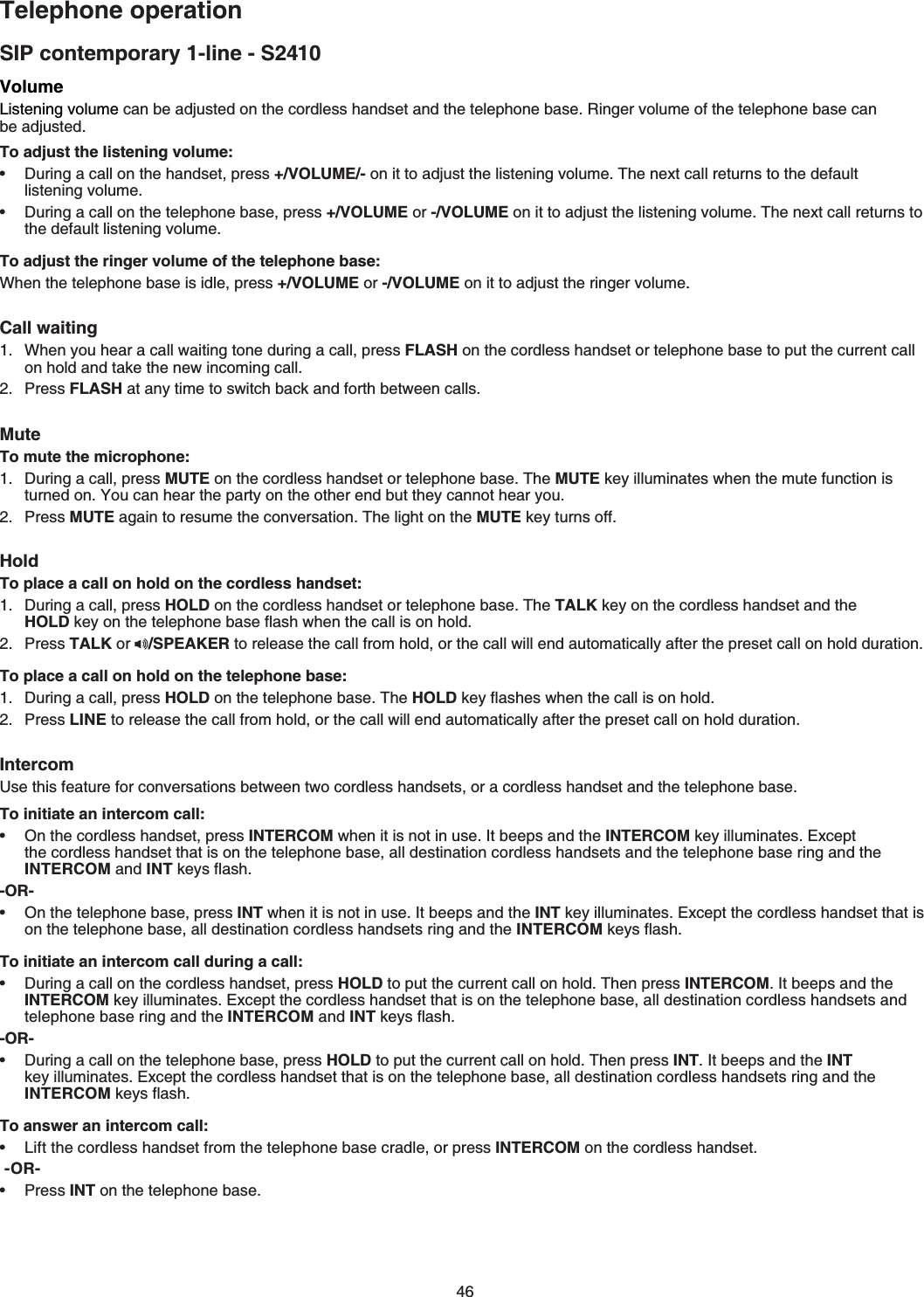 46SIP contemporary 1-line - S2410Telephone operationVolume.KUVGPKPIXQNWOGECPDGCFLWUVGFQPVJGEQTFNGUUJCPFUGVCPFVJGVGNGRJQPGDCUG4KPIGTXQNWOGQHVJGVGNGRJQPGDCUGECP DGCFLWUVGFTo adjust the listening volume:&amp;WTKPICECNNQPVJGJCPFUGVRTGUU+/VOLUME/-QPKVVQCFLWUVVJGNKUVGPKPIXQNWOG6JGPGZVECNNTGVWTPUVQVJGFGHCWNVNKUVGPKPIXQNWOG&amp;WTKPICECNNQPVJGVGNGRJQPGDCUGRTGUU+/VOLUME or -/VOLUMEQPKVVQCFLWUVVJGNKUVGPKPIXQNWOG6JGPGZVECNNTGVWTPUVQVJGFGHCWNVNKUVGPKPIXQNWOGTo adjust the ringer volume of the telephone base:When the telephone base is idle, press +/VOLUME or -/VOLUME on it to adjust the ringer volumeCall waiting When you hear a call waiting tone during a call, press FLASH on the cordless handset or telephone base to put the current call QPJQNFCPFVCMGVJGPGYKPEQOKPIECNNPress FLASHCVCP[VKOGVQUYKVEJDCEMCPFHQTVJDGVYGGPECNNUMuteTo mute the microphone:&amp;WTKPICECNNRTGUUMUTEQPVJGEQTFNGUUJCPFUGVQTVGNGRJQPGDCUG6JGMUTE key illuminates when the mute function is VWTPGFQP;QWECPJGCTVJGRCTV[QPVJGQVJGTGPFDWVVJG[ECPPQVJGCT[QWPress MUTECICKPVQTGUWOGVJGEQPXGTUCVKQP6JGNKIJVQPVJGMUTEMG[VWTPUQHHHoldTo place a call on hold on the cordless handset:&amp;WTKPICECNNRTGUUHOLDQPVJGEQTFNGUUJCPFUGVQTVGNGRJQPGDCUG6JGTALK key on the cordless handset and the HOLDMG[QPVJGVGNGRJQPGDCUGƀCUJYJGPVJGECNNKUQPJQNFPress TALK or  /SPEAKER VQTGNGCUGVJGECNNHTQOJQNFQTVJGECNNYKNNGPFCWVQOCVKECNN[CHVGTVJGRTGUGVECNNQPJQNFFWTCVKQPTo place a call on hold on the telephone base:&amp;WTKPICECNNRTGUUHOLDQPVJGVGNGRJQPGDCUG6JGHOLDMG[ƀCUJGUYJGPVJGECNNKUQPJQNFPress LINEVQTGNGCUGVJGECNNHTQOJQNFQTVJGECNNYKNNGPFCWVQOCVKECNN[CHVGTVJGRTGUGVECNNQPJQNFFWTCVKQPIntercom7UGVJKUHGCVWTGHQTEQPXGTUCVKQPUDGVYGGPVYQEQTFNGUUJCPFUGVUQTCEQTFNGUUJCPFUGVCPFVJGVGNGRJQPGDCUGTo initiate an intercom call:On the cordless handset, press INTERCOM YJGPKVKUPQVKPWUG+V beeps and the INTERCOMMG[KNNWOKPCVGU&apos;ZEGRVthe cordless handset that is on the telephone base, all destination cordless handsets and the telephone base ring and theINTERCOM and INT keys ƀCUJ-OR-On the telephone base, press INTYJGPKVKUPQVKPWUG+V beeps and the INTMG[KNNWOKPCVGU&apos;ZEGRVVJGEQTFNGUUJCPFUGVVJCVKUon the telephone base, all destination cordless handsets ring and the INTERCOM MG[UƀCUJTo initiate an intercom call during a call:&amp;WTKPICECNNQPVJGEQTFNGUUJCPFUGVRTGUUHOLDVQRWVVJGEWTTGPVECNNQPJQNF6JGPRTGUUINTERCOM+V beeps and theINTERCOMMG[KNNWOKPCVGU&apos;ZEGRVVJGEQTFNGUUJCPFUGVVJCVKUQPVJGVGNGRJQPGDCUGall destination cordless handsets and telephone base ring and the INTERCOM and INTMG[UƀCUh-OR-&amp;WTKPICECNNQPVJGVGNGRJQPGDCUGRTGUUHOLDVQRWVVJGEWTTGPVECNNQPJQNF6JGPRTGUUINT+V beeps and the INTMG[KNNWOKPCVGU&apos;ZEGRVVJGEQTFNGUUJCPFUGVVJCVKUQPVJGVGNGRJQPGDCUG, all destination cordless handsets ring and theINTERCOM keys ƀCUJTo answer an intercom call:.KHVVJGEQTFNGUUJCPFUGVHTQOVJGVGNGRJQPGDCUGETCFNGQTRress INTERCOM on the cordless handset-OR-Press INTQPVJGVGNGRJQPGDCUG••••••••