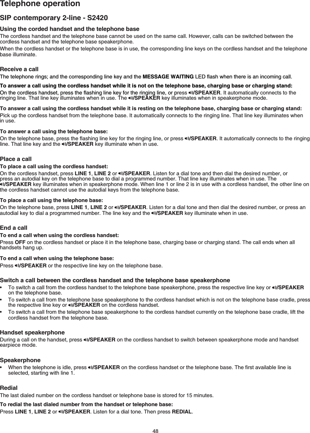 48SIP contemporary 2-line - S2420Telephone operationUsing the corded handset and the telephone base 6JGEQTFNGUUJCPFUGVCPFVJGVGNGRJQPGDCUGECPPQVDGWUGFQPVJGUCOGECNN*QYGXGTECNNUECPDGUYKVEJGFDGVYGGPVJGEQTFNGUUJCPFUGVCPFVJGVGNGRJQPGDCUGURGCMGTRJQPGWhen the cordless handset or the telephone base is in use, the corresponding line keys on the cordless handset and the telephone DCUGKNNWOKPCVGReceive a call 6JGVGNGRJQPGTKPIUCPFVJGEQTTGURQPFKPINKPGMG[CPFVJGMESSAGE WAITING.&apos;&amp;ƀCUJYJGPVJGTGKUCPKPEQOKPIECNNTo answer a call using the cordless handset while it is not on the telephone base, charging base or charging stand:1PVJGEQTFNGUUJCPFUGVRTGUUVJGƀCUJKPINKPGMG[HQTVJGTKPIKPINKPGQTRress /SPEAKER+VCWVQOCVKECNN[EQPPGEVUVQVJGTKPIKPINKPG6JCVNKPGMG[KNNWOKPCVGUYJGPKPWUG6JG /SPEAKERMG[KNNWOKPCVGUYJGPKPURGCMGTRJQPGOQFGTo answer a call using the cordless handset while it is resting on the telephone base, charging base or charging stand:2KEMWRVJGEQTFNGUUJCPFUGVHTQOVJGVGNGRJQPGDCUG+VCWVQOCVKECNN[EQPPGEVUVQVJGTKPIKPINKPG6JCVNKPGMG[KNNWOKPCVGUYJGPKPWUGTo answer a call using the telephone base:1PVJGVGNGRJQPGDCUGRTGUUVJGƀCUJKPINKPGMG[HQTVJGTKPIKPINKPGQTRTGUU /SPEAKER+VCWVQOCVKECNN[EQPPGEVUVQVJGTKPIKPINKPG6JCVNKPGMG[CPFVJG /SPEAKER key illuminate when in usePlace a call To place a call using the cordless handset:On the cordless handset, press LINE 1,LINE 2 or  /SPEAKER.KUVGPHQTCFKCNVQPGCPFVJGPFKCNVJGFGUKTGFPWODGTQT RTGUUCPCWVQFKCNMG[QPVJGVGNGRJQPGDCUGVQFKCNCRTQITCOOGFPWODGT6JCVNKPGMG[KNNWOKPCVGUYJGPKPWUG6JG /SPEAKERMG[KNNWOKPCVGUYJGPKPURGCMGTRJQPGOQFGWhen line 1 or line 2 is in use with a cordless handset, the other line on VJGEQTFNGUUJCPFUGVECPPQVWUGVJGCWVQFKCNMG[UHTQOVJGVGNGRJQPGDCUGTo place a call using the telephone base:On the telephone base, press LINE 1,LINE 2 or  /SPEAKER.KUVGPHQTCFKCNVQPGCPFVJGPFKCNVJGFGUKTGFPWODGTQTRTGUUCPCWVQFKCNMG[VQFKCNCRTQITCOOGFPWODGT6JGNKPGMG[CPFVJG /SPEAKER key illuminate when in useEnd a callTo end a call when using the cordless handset:Press OFFQPVJGEQTFNGUUJCPFUGVQTRNCEGKVKPVJGVGNGRJQPGDCUGEJCTIKPIDCUGQTEJCTIKPIUVCPF6JGECNNGPFUYJGPCNNJCPFUGVUJCPIWRTo end a call when using the telephone base:Press /SPEAKER or the respective line key on the telephone baseSwitch a call between the cordless handset and the telephone base speakerphoneTo switch a call from the cordless handset to the telephone base speakerphone, press the respective line key or  /SPEAKERQPVJGVGNGRJQPGDCUGTo switch a call from the telephone base speakerphone to the cordless handset which is not on the telephone base cradle, press the respective line key or  /SPEAKER QPVJGEQTFNGUUJCPFUGVTo switch a call from the telephone base speakerphone to the cordless handset currently on the telephone base cradle, lift the cordless handset from the telephone baseHandset speakerphone&amp;WTKPICECNNQPVJGJCPFUGVRTGUU /SPEAKER on the cordless handset to switch between speakerphone mode and handset GCTRKGEGOQFGSpeakerphoneWhen the telephone is idle, press  /SPEAKERQPVJGEQTFNGUUJCPFUGVQTVJGVGNGRJQPGDCUG6JGſTUVCXCKNCDNGNKPGKUselected, starting with line 1Redial6JGNCUVFKCNGFPWODGTQPVJGEQTFNGUUJCPFUGVQTVGNGRJQPGDCUGKUUVQTGFHQTOKPWVGUTo redial the last dialed number from the handset or telephone base:Press LINE 1,LINE 2 or  /SPEAKER.KUVGPHQTCFKCNVQPG6JGPRTGUUREDIAL••••