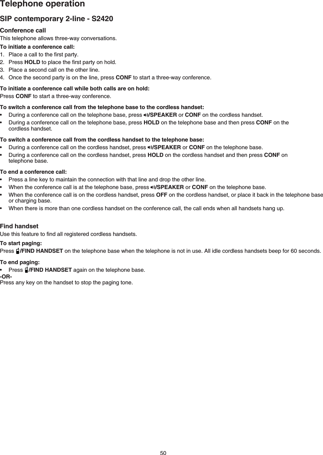 SIP contemporary 2-line - S2420Telephone operationConference call6JKUVGNGRJQPGCNNQYUVJTGGYC[EQPXGTUCVKQPUTo initiate a conference call:2NCEGCECNNVQVJGſTUVRCTV[Press HOLDVQRNCEGVJGſTUVRCTV[QPJQNF2NCEGCUGEQPFECNNQPVJGQVJGTNKPGOnce the second party is on the line, press CONFVQUVCTVCVJTGGYC[EQPHGTGPEGTo initiate a conference call while both calls are on hold:Press CONFVQUVCTVCVJTGGYC[EQPHGTGPEGTo switch a conference call from the telephone base to the cordless handset:&amp;WTKPICEQPHGTGPEGECNNQPVJGVGNGRJQPGDCUGRTGUU /SPEAKER or CONF QPVJGEQTFNGUUJCPFUGV&amp;WTKPICEQPHGTGPEGECNNQPVJGVGNGRJQPGDCUGRTGUUHOLD on the telephone base and then press CONF on the    EQTFNGUUJCPFUGVTo switch a conference call from the cordless handset to the telephone base: &amp;WTKPICEQPHGTGPEGECNNQPVJGEQTFNGUUJCPFUGVRTGUU /SPEAKER or CONF QPVJGVGNGRJQPGDCUG&amp;WTKPICEQPHGTGPEGECNNQPVJGEQTFNGUUJCPFUGVRTGUUHOLD on the cordless handset and then press CONF on     VGNGRJQPGDCUGTo end a conference call:2TGUUCNKPGMG[VQOCKPVCKPVJGEQPPGEVKQPYKVJVJCVNKPGCPFFTQRVJGQVJGTNKPGWhen the conference call is at the telephone base, press  /SPEAKER or CONF QPVJGVGNGRJQPGDCUGWhen the conference call is on the cordless handset, press OFF on the cordless handset, or place it back in the telephone base QTEJCTIKPIDCUGWhen there is more than one cordless JCPFUGVQPVJGEQPHGTGPEGECNNVJGECNNGPFUYJGPCNNJCPFUGVUJCPIWRFind handset7UGVJKUHGCVWTGVQſPFCNNTGIKUVGTGFEQTFNGUUJCPFUGVUTo start paging:Press /FIND HANDSET QPVJGVGNGRJQPGDCUGYJGPVJGVGNGRJQPGKUPQVKPWUG#NNKFNGEQTFNGUUJCPFUGVUDGGRHQTUGEQPFUTo end paging:Press /FIND HANDSETCICKPQPVJGVGNGRJQPGDCUG-OR-2TGUUCP[MG[QPVJGJCPFUGVVQUVQRVJGRCIKPIVQPG•••••••••50