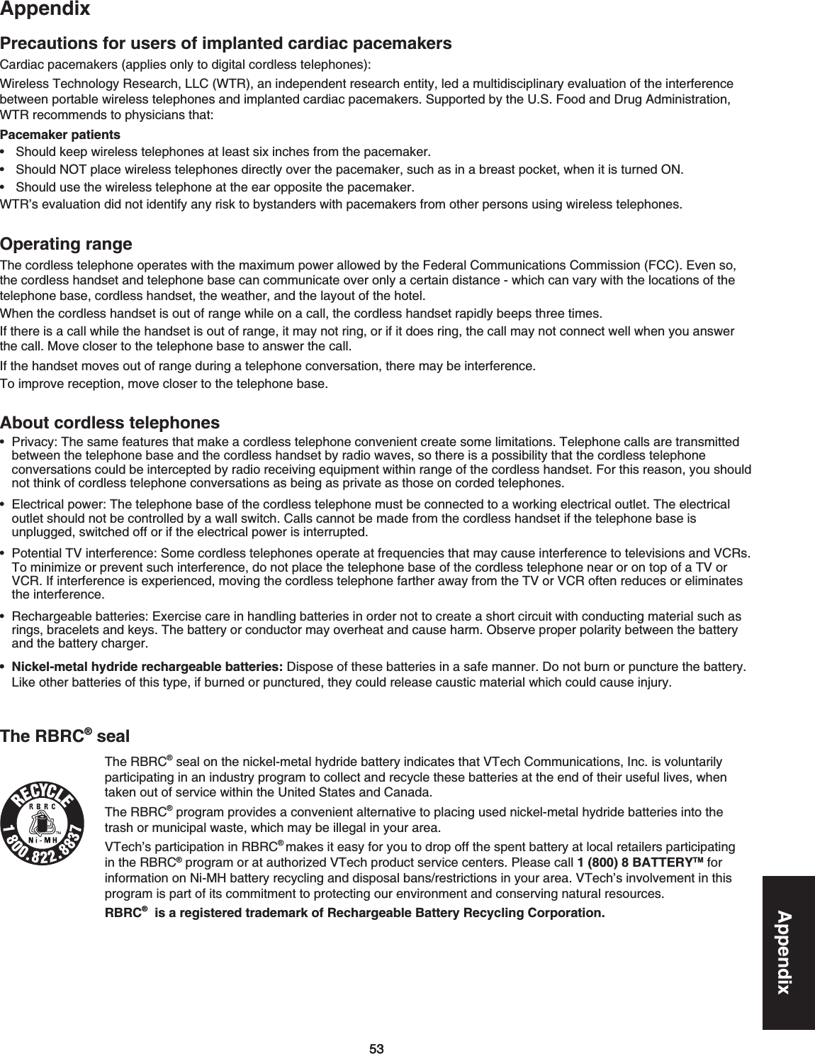 535353AppendixAppendixPrecautions for users of implanted cardiac pacemakersCardiac pacemakers (applies only to digital cordless telephones):9KTGNGUU6GEJPQNQI[4GUGCTEJ..%964CPKPFGRGPFGPVTGUGCTEJGPVKV[NGFCOWNVKFKUEKRNKPCT[GXCNWCVKQPQHVJGKPVGTHGTGPEGDGVYGGPRQTVCDNGYKTGNGUUVGNGRJQPGUCPFKORNCPVGFECTFKCERCEGOCMGTU5WRRQTVGFD[VJG75(QQFCPF&amp;TWI#FOKPKUVTCVKQPWTR recommends to physicians that:Pacemaker patients5JQWNFMGGRYKTGNGUUVGNGRJQPGUCVNGCUVUKZKPEJGUHTQOVJGRCEGOCMGT5JQWNF016RNCEGYKTGNGUUVGNGRJQPGUFKTGEVN[QXGTVJGRCEGOCMGTUWEJCUKPCDTGCUVRQEMGVYJGPKVKUVWTPGF105JQWNFWUGVJGYKTGNGUUVGNGRJQPGCVVJGGCTQRRQUKVGVJGRCEGOCMGT964ŏUGXCNWCVKQPFKFPQVKFGPVKH[CP[TKUMVQD[UVCPFGTUYKVJRCEGOCMGTUHTQOQVJGTRGTUQPUWUKPIYKTGNGUUVGNGRJQPGUOperating range6JGEQTFNGUUVGNGRJQPGQRGTCVGUYKVJVJGOCZKOWORQYGTCNNQYGFD[VJG(GFGTCN%QOOWPKECVKQPU%QOOKUUKQP(%%&apos;XGPUQthe cordless handset and telephone base can communicate over only a certain distance - which can vary with the locations of the VGNGRJQPGDCUGEQTFNGUUJCPFUGVVJGYGCVJGTCPFVJGNC[QWVQHVJGJQVGNWhen the cordless handset is out of range while on a call, the cordless handset rapidly beeps three timesIf there is a call while the handset is out of range, it may not ring, or if it does ring, the call may not connect well when you answer the call/QXGENQUGTVQVJGVGNGRJQPGDCUGVQCPUYGTVJGECNN+HVJGJCPFUGVOQXGUQWVQHTCPIGFWTKPICVGNGRJQPGEQPXGTUCVKQPVJGTGOC[DGKPVGTHGTGPEG6QKORTQXGTGEGRVKQPOQXGENQUGTVQVJGVGNGRJQPGDCUGAbout cordless telephonesPrivacy:6JGUCOGHGCVWTGUVJCVOCMGCEQTFNGUUVGNGRJQPGEQPXGPKGPVETGCVGUQOGNKOKVCVKQPU6GNGRJQPGECNNUCTGVTCPUOKVVGFbetween the telephone base and the cordless handset by radio waves, so there is a possibility that the cordless telephone EQPXGTUCVKQPUEQWNFDGKPVGTEGRVGFD[TCFKQTGEGKXKPIGSWKROGPVYKVJKPTCPIGQHVJGEQTFNGUUJCPFUGV(QTVJKUTGCUQP[QWUJQWNFPQVVJKPMQHEQTFNGUUVGNGRJQPGEQPXGTUCVKQPUCUDGKPICURTKXCVGCUVJQUGQPEQTFGFVGNGRJQPGUElectrical power: The telephone base of theEQTFNGUUVGNGRJQPGOWUVDGEQPPGEVGFVQCYQTMKPIGNGEVTKECNQWVNGV6JGGNGEVTKECNQWVNGVUJQWNFPQVDGEQPVTQNNGFD[CYCNNUYKVEJ%CNNUECPPQVDGOCFGHTQOVJGEQTFNGUUJCPFUGVKHVJGVGNGRJQPGDCUGKUWPRNWIIGFUYKVEJGFQHHQTKHVJGGNGEVTKECNRQYGTKUKPVGTTWRVGFPotential TV interference:5QOGEQTFNGUUVGNGRJQPGUQRGTCVGCVHTGSWGPEKGUVJCVOC[ECWUGKPVGTHGTGPEGVQVGNGXKUKQPUCPF8%4UTo minimize or prevent such interference, do not place the telephone base of the cordless telephone near or on top of a TV or 8%4+HKPVGTHGTGPEGKUGZRGTKGPEGFOQXKPIVJGEQTFNGUUVGNGRJQPGHCTVJGTCYC[HTQOVJG68QT8%4QHVGPTGFWEGUQTGNKOKPCVGUVJGKPVGTHGTGPEGRechargeable batteries:&apos;ZGTEKUGECTGKPJCPFNKPIDCVVGTKGUKPQTFGTPQVVQETGCVGCUJQTVEKTEWKVYKVJEQPFWEVKPIOCVGTKCNUWEJCUTKPIUDTCEGNGVUCPFMG[U6JGDCVVGT[QTEQPFWEVQTOC[QXGTJGCVCPFECWUGJCTO1DUGTXGRTQRGTRQNCTKV[DGVYGGPVJGDCVVGT[CPFVJGDCVVGT[EJCTIGTNickel-metal hydride rechargeable batteries:&amp;KURQUGQHVJGUGDCVVGTKGUKPCUCHGOCPPGT&amp;QPQVDWTPQTRWPEVWTGVJGDCVVGT[.KMGQVJGTDCVVGTKGUQHVJKUV[RGKHDWTPGFQTRWPEVWTGFVJG[EQWNFTGNGCUGECWUVKEOCVGTKCNYJKEJEQWNFECWUGKPLWT[••••••••The RBRC® sealThe RBRC®UGCNQPVJGPKEMGNOGVCNJ[FTKFGDCVVGT[KPFKECVGUVJCV86GEJ%QOOWPKECVKQPU+PEKUXQNWPVCTKN[participating in an industry program to collect and recycle these batteries at the end of their useful lives, when VCMGPQWVQHUGTXKEGYKVJKPVJG7PKVGF5VCVGUCPF%CPCFCThe RBRC® program provides a convenient alternative to placing used nickel-metal hydride batteries into the VTCUJQTOWPKEKRCNYCUVGYJKEJOC[DGKNNGICNKP[QWTCTGCVTech’s participation in RBRC®makes it easy for you to drop off the spent battery at local retailers participating in the RBRC®RTQITCOQTCVCWVJQTK\GF86GEJRTQFWEVUGTXKEGEGPVGTU2NGCUGECNN1 (800) 8 BATTERYTM for KPHQTOCVKQPQP0K/*DCVVGT[TGE[ENKPICPFFKURQUCNDCPUTGUVTKEVKQPUKP[QWTCTGC86GEJŏUKPXQNXGOGPVKPVJKURTQITCOKURCTVQHKVUEQOOKVOGPVVQRTQVGEVKPIQWTGPXKTQPOGPVCPFEQPUGTXKPIPCVWTCNTGUQWTEGURBRC®  is a registered trademark of Rechargeable Battery Recycling Corporation.