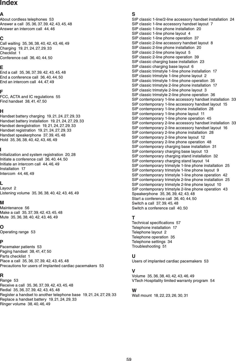 59IndexA#DQWVEQTFNGUUVGNGRJQPGU53#PUYGTCECNN35,36,37,39,42,43,45,48#PUYGTCPKPVGTEQOECNN44,46CCall waiting  35,36,38,40,42,43,46,49Charging  19,21,24,27,29,33Checklist  1Conference call  36,40,44,50EEnd a call  35,36,37,39,42,43,45,48End a conference call  36,40,44,50End an intercom call  44,47,49F(%%#%6#CPF+%TGIWNCVKQPU55Find handset  38,41,47,50HHandset battery charging  19,21,24,27,29,33Handset battery installation  19,21,24,27,29,33Handset deregistration  19,21,24,27,29,33Handset registration  19,21,24,27,29,33Handset speakerphone  37,39,45,48Hold  35,36,38,40,42,43,46,49IInitialization and system registration  20,28Initiate a conference call  36,40,44,50Initiate an intercom call  44,46,49Installation  17Intercom  44,46,49L.C[QWV2.KUVGPKPIXQNWOG35,36,38,40,42,43,46,49MMaintenance  56Make a call  35,37,39,42,43,45,48Mute  35,36,38,40,42,43,46,49OOperating range  53PPacemaker patients  53Paging handset  38,41,47,50Parts checklist  1Place a call  35,36,37,39,42,43,45,48Precautions for users of implanted cardiac pacemakers  53RRange  53Receive a call  35,36,37,39,42,43,45,48Redial  35,36,37,39,42,43,45,48Register a handset to another telephone base  19,21,24,27,29,33Replace a handset battery  19,21,24,29,33Ringer volume  38,40,46,49SSIP classic 1-line/2-line accessory handset installation  24SIP classic 1-line accessory handset layout  7SIP classic 1-line phone installation  20SIP classic 1-line phone layout  4SIP classic 1-line phone operation  37SIP classic 2-line accessory handset layout  8SIP classic 2-line phone installation  20SIP classic 2-line phone layout  5SIP classic 2-line phone operation  39SIP classic charging base installation  23SIP classic charging base layout  6SIP classic trimstyle 1-line phone installation  17SIP classic trimstyle 1-line phone layout  2SIP classic trimstyle 1-line phone operation  35SIP classic trimstyle 2-line phone installation  17SIP classic trimstyle 2-line phone layout  3SIP classic trimstyle 2-line phone operation  36SIP contemporary 1-line accessory handset installation  33SIP contemporary 1-line accessory handset layout  15SIP contemporary 1-line phone installation  28SIP contemporary 1-line phone layout  11SIP contemporary 1-line phone operation  45SIP contemporary 2-line accessory handset installation  33SIP contemporary 2-line accessory handset layout  16SIP contemporary 2-line phone installation  28SIP contemporary 2-line phone layout  12SIP contemporary 2-line phone operation  48SIP contemporary charging base installation  31SIP contemporary charging base layout  13SIP contemporary charging stand installation  32SIP contemporary charging stand layout  14SIP contemporary trimstyle 1-line phone installation  25SIP contemporary trimstyle 1-line phone layout  9SIP contemporary trimstyle 1-line phone operation  42SIP contemporary trimstyle 2-line phone installation  25SIP contemporary trimstyle 2-line phone layout  10SIP contemporary trimstyle 2-line phone operation  43Speakerphone  35,36,39,42,43,48Start a conference call  36,40,44,50Switch a call  37,39,45,48Switch a conference call  40,50T6GEJPKECNURGEKſECVKQPU57Telephone installation  17Telephone layout  2Telephone operation  35Telephone settings  34Troubleshooting  51UUsers of implanted cardiac pacemakers  53VVolume  35,36,38,40,42,43,46,49VTech Hospitality limited warranty program  54WWall mount  18,22,23,26,30,31