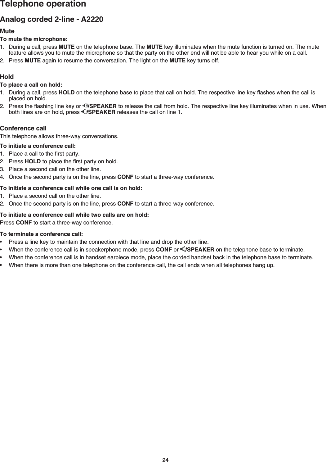 2424Analog corded 2-line - A2220Telephone operationMuteTo mute the microphone:&amp;WTKPICECNNRTGUUMUTEQPVJGVGNGRJQPGDCUG6JGMUTEMG[KNNWOKPCVGUYJGPVJGOWVGHWPEVKQPKUVWTPGFQP6JGOWVGHGCVWTGCNNQYU[QWVQOWVGVJGOKETQRJQPGUQVJCVVJGRCTV[QPVJGQVJGTGPFYKNNPQVDGCDNGVQJGCT[QWYJKNGQPCECNNPress MUTECICKPVQTGUWOGVJGEQPXGTUCVKQP6JGNKIJVQPVJGMUTEMG[VWTPUQHHHoldTo place a call on hold:&amp;WTKPICECNNRTGUUHOLDQPVJGVGNGRJQPGDCUGVQRNCEGVJCVECNNQPJQNF6JGTGURGEVKXGNKPGMG[ƀCUJGUYJGPVJGECNNKURNCEGFQPJQNF2TGUUVJGƀCUJKPINKPGMG[QT /SPEAKER VQTGNGCUGVJGECNNHTQOJQNF6JGTGURGEVKXGNKPGMG[KNNWOKPCVGUYJGPKPWUG9JGPboth lines are on hold, press  /SPEAKER TGNGCUGUVJGECNNQPNKPGConference call6JKUVGNGRJQPGCNNQYUVJTGGYC[EQPXGTUCVKQPUTo initiate a conference call:2NCEGCECNNVQVJGſTUVRCTV[Press HOLDVQRNCEGVJGſTUVRCTV[QPJQNF2NCEGCUGEQPFECNNQPVJGQVJGTNKPGOnce the second party is on the line, press CONFVQUVCTVCVJTGGYC[EQPHGTGPEGTo initiate a conference call while one call is on hold:2NCEGCUGEQPFECNNQPVJGQVJGTNKPGOnce the second party is on the line, press CONFVQUVCTVCVJTGGYC[EQPHGTGPEGTo initiate a conference call while two calls are on hold:Press CONFVQUVCTVCVJTGGYC[EQPHGTGPEGTo terminate a conference call:2TGUUCNKPGMG[VQOCKPVCKPVJGEQPPGEVKQPYKVJVJCVNKPGCPFFTQRVJGQVJGTNKPGWhen the conference call is in speakerphone mode, press CONF or  /SPEAKERQPVJGVGNGRJQPGDCUGVQVGTOKPCVG9JGPVJGEQPHGTGPEGECNNKUKPJCPFUGVGCTRKGEGOQFGRNCEGVJGEQTFGFJCPFUGVDCEMKPVJGVGNGRJQPGDCUGVQVGTOKPCVG9JGPVJGTGKUOQTGVJCPQPGVGNGRJQPGQPVJGEQPHGTGPEGECNNVJGECNNGPFUYJGPCNNVGNGRJQPGUJCPIWR••••