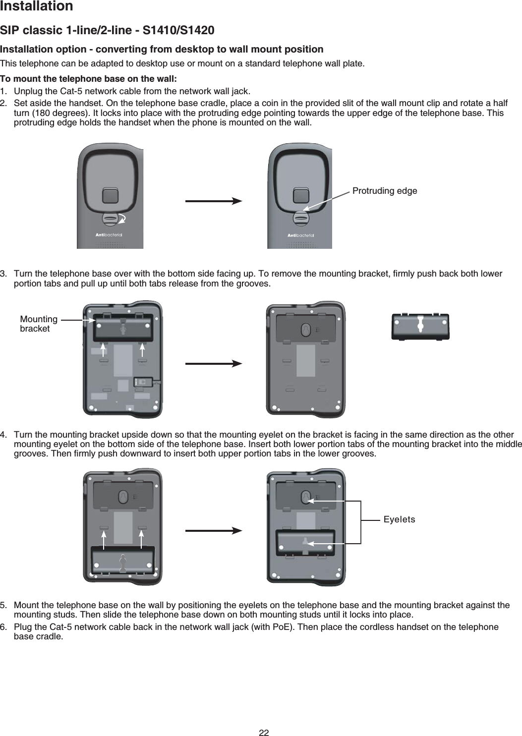 22SIP classic 1-line/2-line - S1410/S1420InstallationInstallation option - converting from desktop to wall mount position6JKUVGNGRJQPGECPDGCFCRVGFVQFGUMVQRWUGQTOQWPVQPCUVCPFCTFVGNGRJQPGYCNNRNCVGTo mount the telephone base on the wall:7PRNWIVJG%CVPGVYQTMECDNGHTQOVJGPGVYQTMYCNNLCEM5GVCUKFGVJGJCPFUGV1PVJGVGNGRJQPGDCUGETCFNGRNCEGCEQKPKPVJGRTQXKFGFUNKVQHVJGYCNNOQWPVENKRCPFTQVCVGCJCNHVWTPFGITGGU+VNQEMUKPVQRNCEGYKVJVJGRTQVTWFKPIGFIGRQKPVKPIVQYCTFUVJGWRRGTGFIGQHVJGVGNGRJQPGDCUG6JKURTQVTWFKPIGFIGJQNFUVJGJCPFUGVYJGPVJGRJQPGKUOQWPVGFQPVJGYCNN6WTPVJGVGNGRJQPGDCUGQXGTYKVJVJGDQVVQOUKFGHCEKPIWR6QTGOQXGVJGOQWPVKPIDTCEMGVſTON[RWUJDCEMDQVJNQYGTRQTVKQPVCDUCPFRWNNWRWPVKNDQVJVCDUTGNGCUGHTQOVJGITQQXGUTurn the mounting bracket upside down so that the mounting eyelet on the bracket is facing in the same direction as the other OQWPVKPIG[GNGVQPVJGDQVVQOUKFGQHVJGVGNGRJQPGDCUG+PUGTVDQVJNQYGTRQTVKQPVCDUQHVJGOQWPVKPIDTCEMGVKPVQVJGOKFFNGITQQXGU6JGPſTON[RWUJFQYPYCTFVQKPUGTVDQVJWRRGTRQTVKQPVCDUKPVJGNQYGTITQQXGUMount the telephone base on the wall by positioning the eyelets on the telephone base and the mounting bracket against the OQWPVKPIUVWFU6JGPUNKFGVJGVGNGRJQPGDCUGFQYPQPDQVJOQWPVKPIUVWFUWPVKNKVNQEMUKPVQRNCEG2NWIVJG%CVPGVYQTMECDNGDCEMKPVJGPGVYQTMYCNNLCEMYKVJ2Q&apos;6JGPRlace the cordless handset on the telephone   base cradleProtruding edgeMounting bracketEyelets