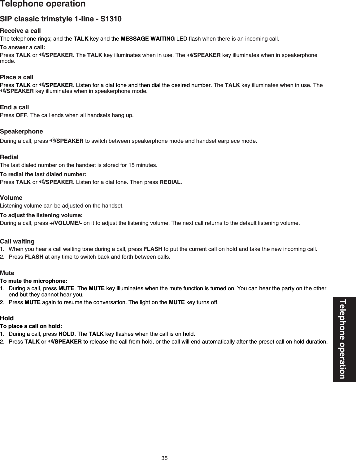 35Telephone operationTelephone operationSIP classic trimstyle 1-line - S1310Receive a call 6JGVGNGRJQPGTKPIUCPFVJGTALK key and the MESSAGE WAITING.&apos;&amp;ƀCUJYJGPVJGTGKUCPKPEQOKPIECNNTo answer a call:Press TALK or  /SPEAKER. The TALKMG[KNNWOKPCVGUYJGPKPWUG6JG /SPEAKER key illuminates when in speakerphone modePlace a callPress TALK or  /SPEAKER.KUVGPHQTCFKCNVQPGCPFVJGPFKCNVJGFGUKTGFPWODGTThe TALKMG[KNNWOKPCVGUYJGPKPWUGThe/SPEAKERMG[KNNWOKPCVGUYJGPKPURGCMGTRJQPGOQFGEnd a callPress OFF6JGECNNGPFUYJGPCNNJCPFUGVUJCPIWRSpeakerphone&amp;WTKPICECNNRTGUU /SPEAKERVQUYKVEJDGVYGGPURGCMGTRJQPGOQFGCPFJCPFUGVGCTRKGEGOQFGRedial6JGNCUVFKCNGFPWODGTQPVJGJCPFUGVKUUVQTGFHQTOKPWVGUTo redial the last dialed number:Press TALK or  /SPEAKER.KUVGPHQTaFKCNVQPG6JGPRTGUUREDIALVolume.KUVGPKPIXQNWOGECPDGCFLWUVGFQPVJGJCPFUGVTo adjust the listening volume:&amp;WTKPICECNNRTGUU+/VOLUME/-QPKVVQCFLWUVVJGNKUVGPKPIXQNWOG6JGPGZVECNNTGVWTPUVQVJGFGHCWNVNKUVGPKPIXQNWOGCall waitingWhen you hear a call waiting tone during a call, press FLASH to put the current call on hold and takeVJGPGYKPEQOKPIECNNPress FLASHCVCP[VKOGVQUYKVEJDCEMCPFHQTVJDGVYGGPECNNUMuteTo mute the microphone:&amp;WTKPICECNNRTGUUMUTE6JGMUTE key illuminatesYJGPVJGOWVGHWPEVKQPKUVWTPGFQP;QWECPJGCTVJGRCTV[QPVJGQVJGTend but they cannot hear youPress MUTECICKPVQTGUWOGVJGEQPXGTUCVKQP6JGNKIJVQPVJGMUTE key turnsQHHHoldTo place a call on hold:&amp;WTKPICECNNRTGUUHOLD6JGTALKMG[ƀCUJesYJGPVJGECNNKUQPJQNFPress TALK or /SPEAKER to release the call from hold, or the call will endCWVQOCVKECNN[CHVGTVJGRTGUGVECNNQPJQNFFWTCVKQP