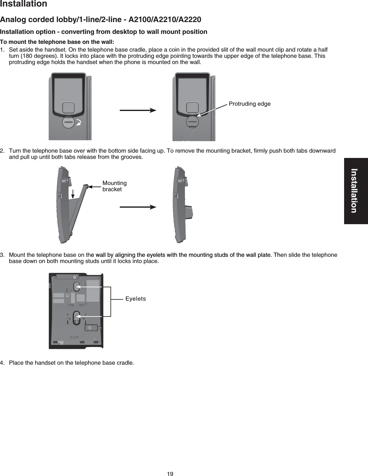 19InstallationAnalog corded lobby/1-line/2-line - A2100/A2210/A2220InstallationInstallation option - converting from desktop to wall mount positionTo mount the telephone base on the wall:Set aside the handset. On the telephone base cradle, place a coin in the provided slit of the wall mount clip and rotate a half turn (180 degrees). It locks into place with the protruding edge pointing towards the upper edge of the telephone base. This protruding edge holds the handset when the phone is mounted on the wall.Turn the telephone base over with the bottom side facing up. To remove the mounting bracket, ﬁrmly push both tabs downward  and pull up until both tabs release from the grooves.Mount the telephone base on the wall by aligning the eyelets with the mounting studs of the wall plate. Then slide the telephone base down on both mounting studs until it locks into place.Place the handset on the telephone base cradle.1.2.3.4.Protruding edgeMounting bracketEyelets