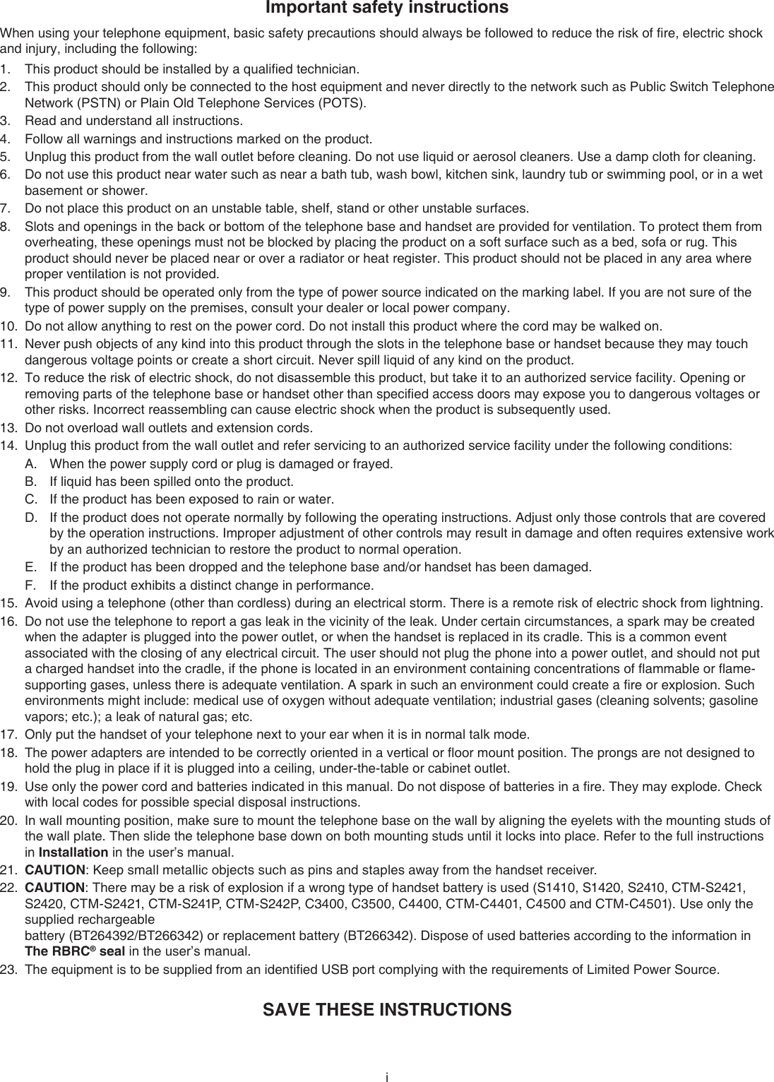 iImportant safety instructionsWhen using your telephone equipment, basic safety precautions should always be followed to reduce the risk of ﬁre, electric shock and injury, including the following:This product should be installed by a qualiﬁed technician.This product should only be connected to the host equipment and never directly to the network such as Public Switch Telephone Network (PSTN) or Plain Old Telephone Services (POTS).Read and understand all instructions. Follow all warnings and instructions marked on the product.Unplug this product from the wall outlet before cleaning. Do not use liquid or aerosol cleaners. Use a damp cloth for cleaning. Do not use this product near water such as near a bath tub, wash bowl, kitchen sink, laundry tub or swimming pool, or in a wet basement or shower.Do not place this product on an unstable table, shelf, stand or other unstable surfaces.Slots and openings in the back or bottom of the telephone base and handset are provided for ventilation. To protect them from overheating, these openings must not be blocked by placing the product on a soft surface such as a bed, sofa or rug. This product should never be placed near or over a radiator or heat register. This product should not be placed in any area where proper ventilation is not provided. This product should be operated only from the type of power source indicated on the marking label. If you are not sure of the type of power supply on the premises, consult your dealer or local power company. Do not allow anything to rest on the power cord. Do not install this product where the cord may be walked on. Never push objects of any kind into this product through the slots in the telephone base or handset because they may touch dangerous voltage points or create a short circuit. Never spill liquid of any kind on the product. To reduce the risk of electric shock, do not disassemble this product, but take it to an authorized service facility. Opening or removing parts of the telephone base or handset other than speciﬁed access doors may expose you to dangerous voltages or other risks. Incorrect reassembling can cause electric shock when the product is subsequently used. Do not overload wall outlets and extension cords. Unplug this product from the wall outlet and refer servicing to an authorized service facility under the following conditions:When the power supply cord or plug is damaged or frayed.If liquid has been spilled onto the product. If the product has been exposed to rain or water.If the product does not operate normally by following the operating instructions. Adjust only those controls that are covered by the operation instructions. Improper adjustment of other controls may result in damage and often requires extensive work by an authorized technician to restore the product to normal operation.If the product has been dropped and the telephone base and/or handset has been damaged.If the product exhibits a distinct change in performance.Avoid using a telephone (other than cordless) during an electrical storm. There is a remote risk of electric shock from lightning.Do not use the telephone to report a gas leak in the vicinity of the leak. Under certain circumstances, a spark may be created when the adapter is plugged into the power outlet, or when the handset is replaced in its cradle. This is a common event associated with the closing of any electrical circuit. The user should not plug the phone into a power outlet, and should not put a charged handset into the cradle, if the phone is located in an environment containing concentrations of ﬂammable or ﬂame-supporting gases, unless there is adequate ventilation. A spark in such an environment could create a ﬁre or explosion. Such environments might include: medical use of oxygen without adequate ventilation; industrial gases (cleaning solvents; gasoline vapors; etc.); a leak of natural gas; etc.Only put the handset of your telephone next to your ear when it is in normal talk mode.The power adapters are intended to be correctly oriented in a vertical or ﬂoor mount position. The prongs are not designed to hold the plug in place if it is plugged into a ceiling, under-the-table or cabinet outlet.Use only the power cord and batteries indicated in this manual. Do not dispose of batteries in a ﬁre. They may explode. Check with local codes for possible special disposal instructions.In wall mounting position, make sure to mount the telephone base on the wall by aligning the eyelets with the mounting studs of the wall plate. Then slide the telephone base down on both mounting studs until it locks into place. Refer to the full instructions in Installation in the user’s manual.CAUTION: Keep small metallic objects such as pins and staples away from the handset receiver.CAUTION: There may be a risk of explosion if a wrong type of handset battery is used (S1410, S1420, S2410, CTM-S2421, S2420, CTM-S2421, CTM-S241P, CTM-S242P, C3400, C3500, C4400, CTM-C4401, C4500 and CTM-C4501). Use only the supplied rechargeable  battery (BT264392/BT266342) or replacement battery (BT266342). Dispose of used batteries according to the information in The RBRC® seal in the user’s manual.The equipment is to be supplied from an identiﬁed USB port complying with the requirements of Limited Power Source.SAVE THESE INSTRUCTIONS1.2.3.4.5.6.7.8.9.10.11.12.13.14.A.B.C.D.E.F.15.16.17.18.19.20.21.22.23.