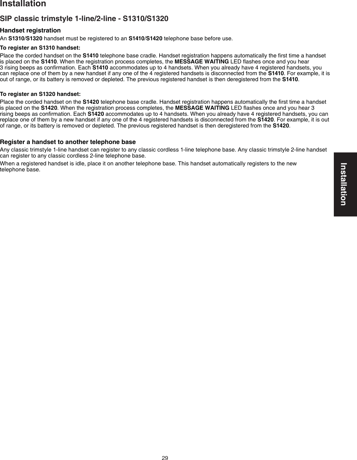 Installation29Handset registrationAn S1310/S1320 handset must be registered to an S1410/S1420 telephone base before use.To register an S1310 handset:Place the corded handset on the S1410 telephone base cradle. Handset registration happens automatically the ﬁrst time a handset is placed on the S1410. When the registration process completes, the MESSAGE WAITING LED ﬂashes once and you hear  3 rising beeps as conﬁrmation. Each S1410 accommodates up to 4 handsets. When you already have 4 registered handsets, you can replace one of them by a new handset if any one of the 4 registered handsets is disconnected from the S1410. For example, it is out of range, or its battery is removed or depleted. The previous registered handset is then deregistered from the S1410.To register an S1320 handset:Place the corded handset on the S1420 telephone base cradle. Handset registration happens automatically the ﬁrst time a handset is placed on the S1420. When the registration process completes, the MESSAGE WAITING LED ﬂashes once and you hear 3 rising beeps as conﬁrmation. Each S1420 accommodates up to 4 handsets. When you already have 4 registered handsets, you can replace one of them by a new handset if any one of the 4 registered handsets is disconnected from the S1420. For example, it is out of range, or its battery is removed or depleted. The previous registered handset is then deregistered from the S1420.Register a handset to another telephone base Any classic trimstyle 1-line handset can register to any classic cordless 1-line telephone base. Any classic trimstyle 2-line handset can register to any classic cordless 2-line telephone base.When a registered handset is idle, place it on another telephone base. This handset automatically registers to the new  telephone base.InstallationSIP classic trimstyle 1-line/2-line - S1310/S1320