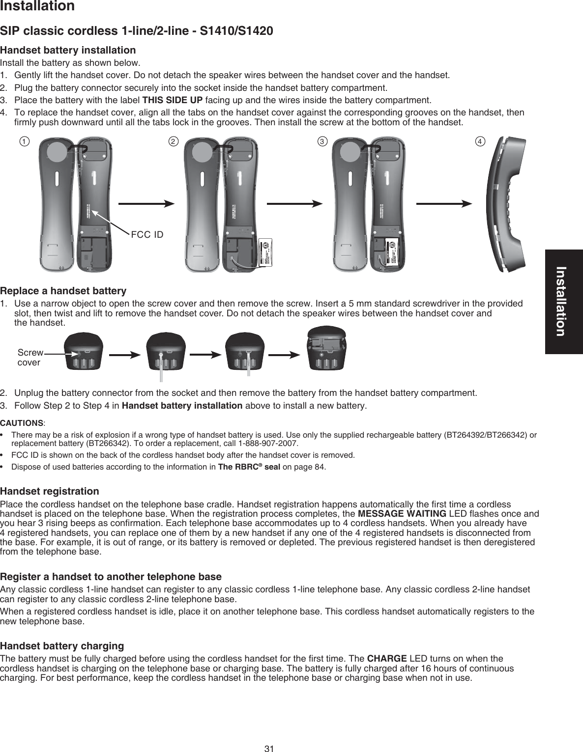 Installation31SIP classic cordless 1-line/2-line - S1410/S1420InstallationHandset battery installationInstall the battery as shown below.Gently lift the handset cover. Do not detach the speaker wires between the handset cover and the handset.Plug the battery connector securely into the socket inside the handset battery compartment.Place the battery with the label THIS SIDE UP facing up and the wires inside the battery compartment.To replace the handset cover, align all the tabs on the handset cover against the corresponding grooves on the handset, then ﬁrmly push downward until all the tabs lock in the grooves. Then install the screw at the bottom of the handset.Replace a handset batteryUse a narrow object to open the screw cover and then remove the screw. Insert a 5 mm standard screwdriver in the provided slot, then twist and lift to remove the handset cover. Do not detach the speaker wires between the handset cover and  the handset.Unplug the battery connector from the socket and then remove the battery from the handset battery compartment.Follow Step 2 to Step 4 in Handset battery installation above to install a new battery.CAUTIONS: There may be a risk of explosion if a wrong type of handset battery is used. Use only the supplied rechargeable battery (BT264392/BT266342) or replacement battery (BT266342). To order a replacement, call 1-888-907-2007.FCC ID is shown on the back of the cordless handset body after the handset cover is removed.Dispose of used batteries according to the information in The RBRC® seal on page 84.Handset registrationPlace the cordless handset on the telephone base cradle. Handset registration happens automatically the ﬁrst time a cordless handset is placed on the telephone base. When the registration process completes, the MESSAGE WAITING LED ﬂashes once and you hear 3 rising beeps as conﬁrmation. Each telephone base accommodates up to 4 cordless handsets. When you already have 4 registered handsets, you can replace one of them by a new handset if any one of the 4 registered handsets is disconnected from the base. For example, it is out of range, or its battery is removed or depleted. The previous registered handset is then deregistered from the telephone base.Register a handset to another telephone base Any classic cordless 1-line handset can register to any classic cordless 1-line telephone base. Any classic cordless 2-line handset can register to any classic cordless 2-line telephone base.When a registered cordless handset is idle, place it on another telephone base. This cordless handset automatically registers to the new telephone base.Handset battery chargingThe battery must be fully charged before using the cordless handset for the ﬁrst time. The CHARGE LED turns on when the cordless handset is charging on the telephone base or charging base. The battery is fully charged after 16 hours of continuous charging. For best performance, keep the cordless handset in the telephone base or charging base when not in use.1.2.3.4.1.2.3.•••00-600H-087WE :DI CCF00700H08-B5311 :CIBY 102100-600H-087WE :DI CCF00700H08-B5311 :CIBY 102100-600H-087WE :DI CCF00700H08-B5311 :CI1 2 3 4FCC IDScrew cover