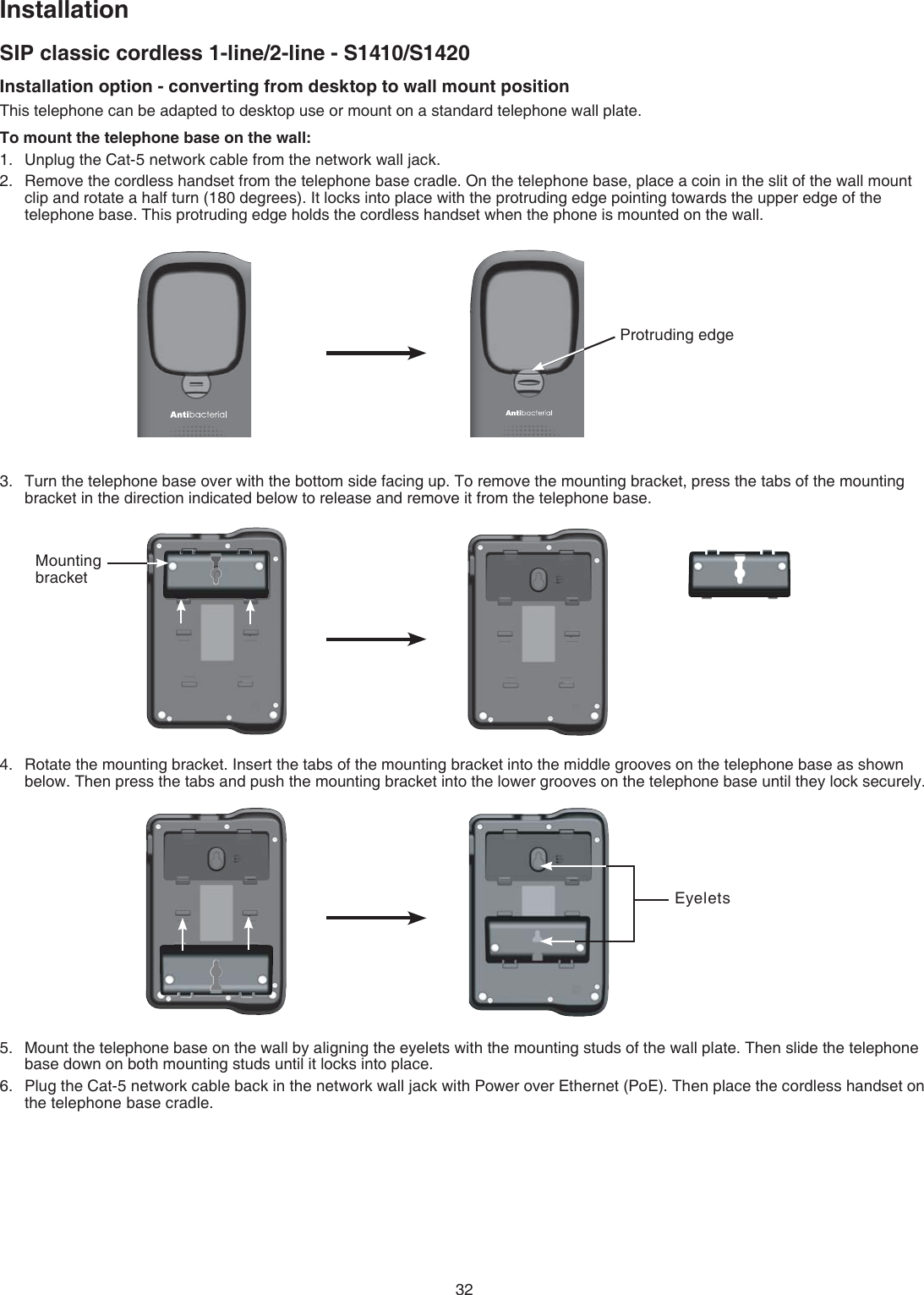 32Installation option - converting from desktop to wall mount positionThis telephone can be adapted to desktop use or mount on a standard telephone wall plate. To mount the telephone base on the wall:Unplug the Cat-5 network cable from the network wall jack.Remove the cordless handset from the telephone base cradle. On the telephone base, place a coin in the slit of the wall mount clip and rotate a half turn (180 degrees). It locks into place with the protruding edge pointing towards the upper edge of the telephone base. This protruding edge holds the cordless handset when the phone is mounted on the wall.Turn the telephone base over with the bottom side facing up. To remove the mounting bracket, press the tabs of the mounting bracket in the direction indicated below to release and remove it from the telephone base.Rotate the mounting bracket. Insert the tabs of the mounting bracket into the middle grooves on the telephone base as shown below. Then press the tabs and push the mounting bracket into the lower grooves on the telephone base until they lock securely.Mount the telephone base on the wall by aligning the eyelets with the mounting studs of the wall plate. Then slide the telephone base down on both mounting studs until it locks into place.Plug the Cat-5 network cable back in the network wall jack with Power over Ethernet (PoE). Then place the cordless handset on the telephone  base cradle.1.2.3.4.5.6.SIP classic cordless 1-line/2-line - S1410/S1420InstallationProtruding edgeEyeletsMounting bracket