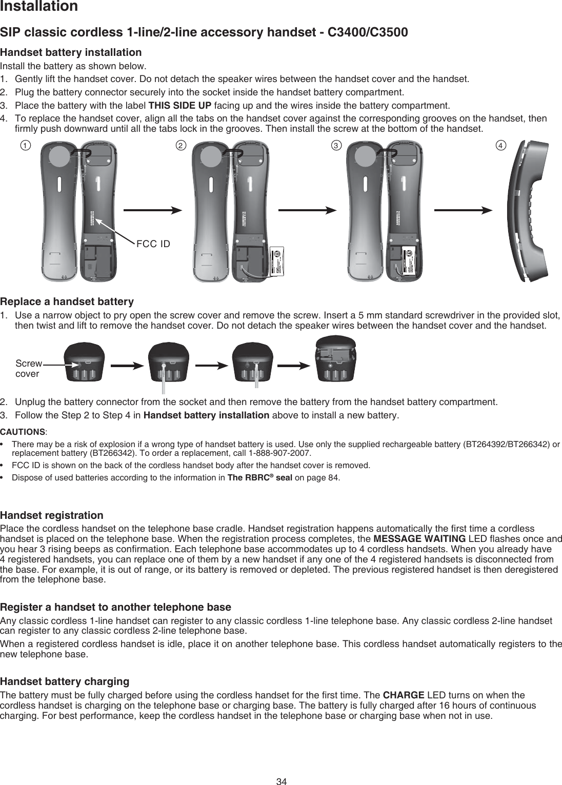 34SIP classic cordless 1-line/2-line accessory handset - C3400/C3500InstallationCAUTIONS: There may be a risk of explosion if a wrong type of handset battery is used. Use only the supplied rechargeable battery (BT264392/BT266342) or replacement battery (BT266342). To order a replacement, call 1-888-907-2007. FCC ID is shown on the back of the cordless handset body after the handset cover is removed. Dispose of used batteries according to the information in The RBRC® seal on page 84.•••Handset battery installationInstall the battery as shown below.Gently lift the handset cover. Do not detach the speaker wires between the handset cover and the handset.Plug the battery connector securely into the socket inside the handset battery compartment.Place the battery with the label THIS SIDE UP facing up and the wires inside the battery compartment.To replace the handset cover, align all the tabs on the handset cover against the corresponding grooves on the handset, then ﬁrmly push downward until all the tabs lock in the grooves. Then install the screw at the bottom of the handset.Replace a handset batteryUse a narrow object to pry open the screw cover and remove the screw. Insert a 5 mm standard screwdriver in the provided slot, then twist and lift to remove the handset cover. Do not detach the speaker wires between the handset cover and the handset.Unplug the battery connector from the socket and then remove the battery from the handset battery compartment.Follow the Step 2 to Step 4 in Handset battery installation above to install a new battery.1.2.3.4.1.2.3.00-600H-087WE :DI CCF00700H08-B5311 :CIBY 102100-600H-087WE :DI CCF00700H08-B5311 :CIBY 102100-600H-087WE :DI CCF00700H08-B5311 :CI1 2 3 4Handset registrationPlace the cordless handset on the telephone base cradle. Handset registration happens automatically the ﬁrst time a cordless handset is placed on the telephone base. When the registration process completes, the MESSAGE WAITING LED ﬂashes once and you hear 3 rising beeps as conﬁrmation. Each telephone base accommodates up to 4 cordless handsets. When you already have 4 registered handsets, you can replace one of them by a new handset if any one of the 4 registered handsets is disconnected from the base. For example, it is out of range, or its battery is removed or depleted. The previous registered handset is then deregistered from the telephone base.Register a handset to another telephone base Any classic cordless 1-line handset can register to any classic cordless 1-line telephone base. Any classic cordless 2-line handset can register to any classic cordless 2-line telephone base.When a registered cordless handset is idle, place it on another telephone base. This cordless handset automatically registers to the new telephone base.Handset battery chargingThe battery must be fully charged before using the cordless handset for the ﬁrst time. The CHARGE LED turns on when the cordless handset is charging on the telephone base or charging base. The battery is fully charged after 16 hours of continuous charging. For best performance, keep the cordless handset in the telephone base or charging base when not in use.FCC IDScrew cover