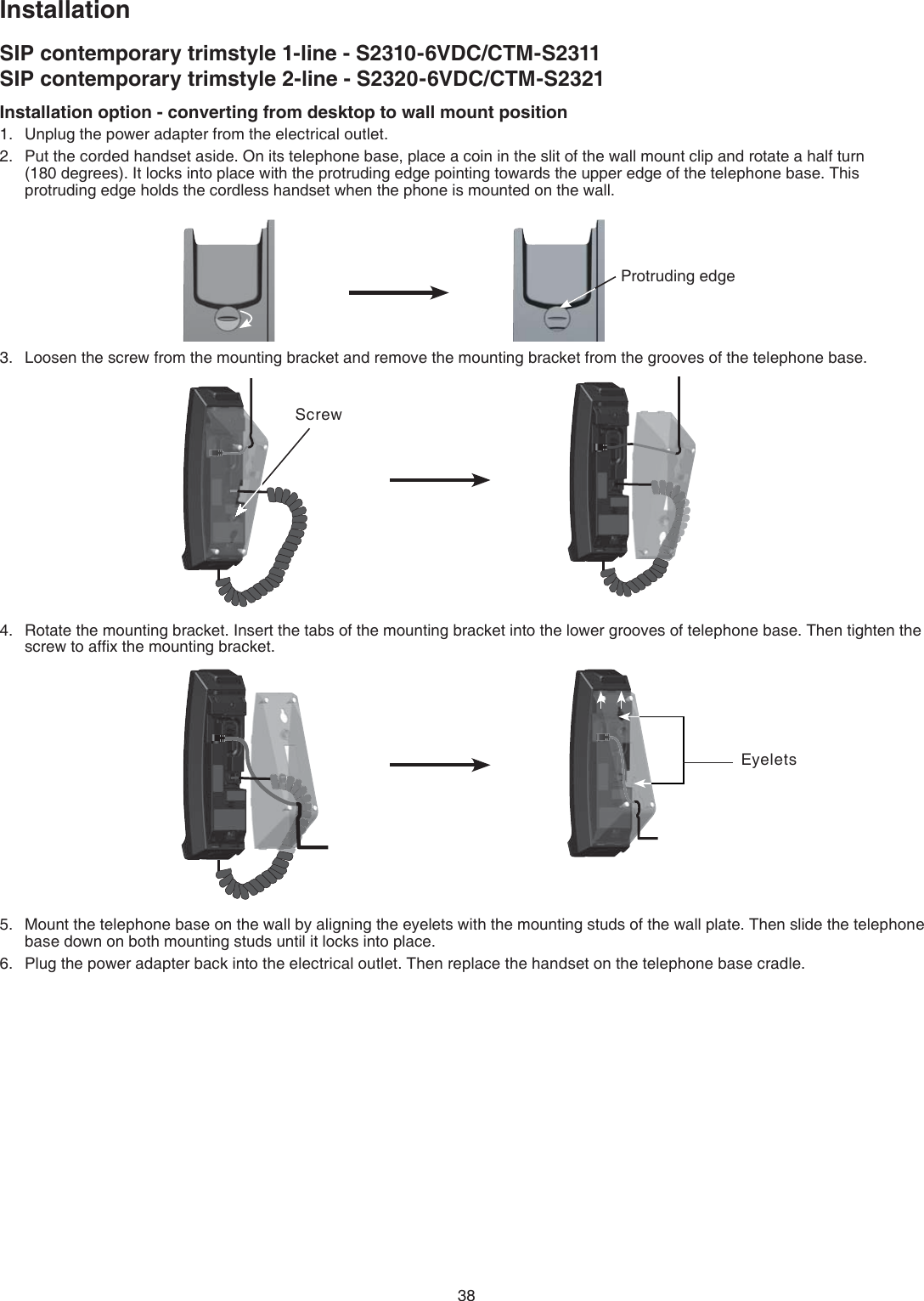 38InstallationSIP contemporary trimstyle 1-line - S2310-6VDC/CTM-S2311SIP contemporary trimstyle 2-line - S2320-6VDC/CTM-S2321Installation option - converting from desktop to wall mount positionUnplug the power adapter from the electrical outlet.Put the corded handset aside. On its telephone base, place a coin in the slit of the wall mount clip and rotate a half turn  (180 degrees). It locks into place with the protruding edge pointing towards the upper edge of the telephone base. This  protruding edge holds the cordless handset when the phone is mounted on the wall.Loosen the screw from the mounting bracket and remove the mounting bracket from the grooves of the telephone base.Rotate the mounting bracket. Insert the tabs of the mounting bracket into the lower grooves of telephone base. Then tighten the screw to afﬁx the mounting bracket.Mount the telephone base on the wall by aligning the eyelets with the mounting studs of the wall plate. Then slide the telephone base down on both mounting studs until it locks into place.Plug the power adapter back into the electrical outlet. Then replace the handset on the telephone base cradle. 1.2.3.4.5.6.ScrewEyeletsProtruding edge