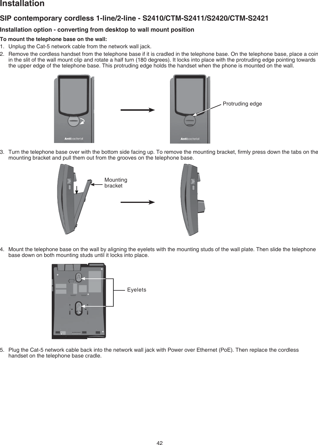 42InstallationSIP contemporary cordless 1-line/2-line - S2410/CTM-S2411/S2420/CTM-S2421Installation option - converting from desktop to wall mount positionTo mount the telephone base on the wall:Unplug the Cat-5 network cable from the network wall jack.Remove the cordless handset from the telephone base if it is cradled in the telephone base. On the telephone base, place a coin in the slit of the wall mount clip and rotate a half turn (180 degrees). It locks into place with the protruding edge pointing towards the upper edge of the telephone base. This protruding edge holds the handset when the phone is mounted on the wall.Turn the telephone base over with the bottom side facing up. To remove the mounting bracket, ﬁrmly press down the tabs on the mounting bracket and pull them out from the grooves on the telephone base.Mount the telephone base on the wall by aligning the eyelets with the mounting studs of the wall plate. Then slide the telephone base down on both mounting studs until it locks into place.Plug the Cat-5 network cable back into the network wall jack with Power over Ethernet (PoE). Then replace the cordless handset on the telephone base cradle.1.2.3.4.5.Protruding edgeMounting bracketEyelets