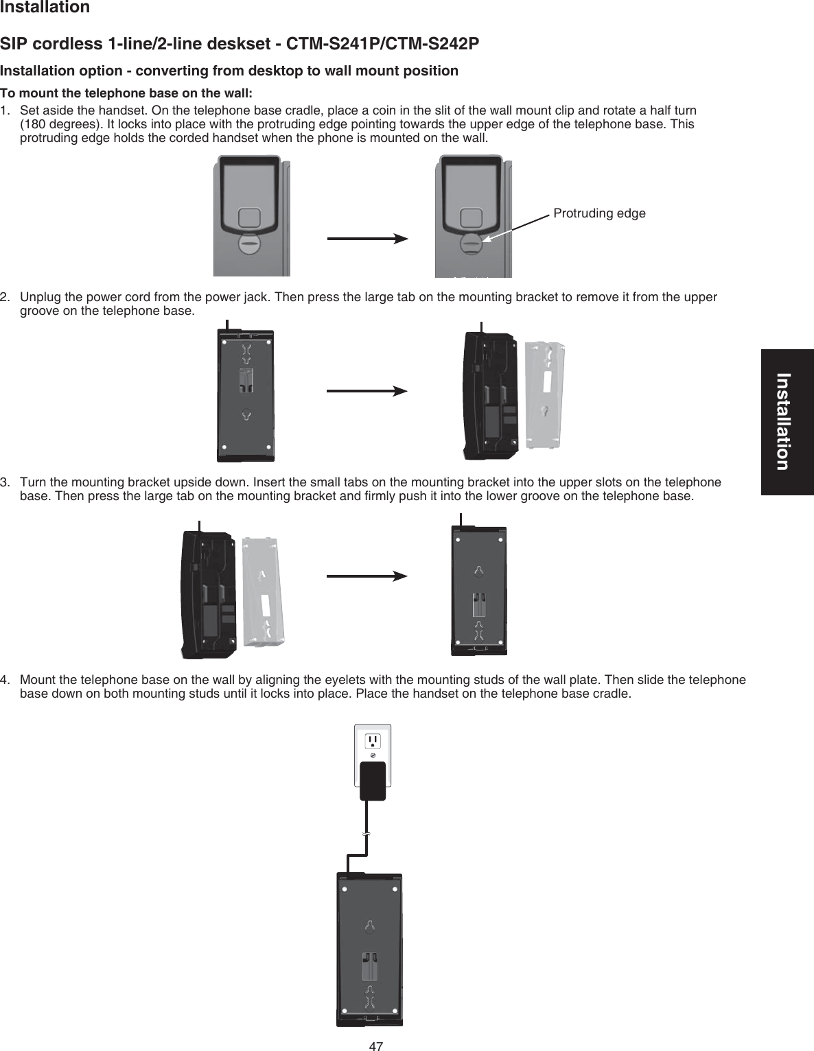 Installation47InstallationSIP cordless 1-line/2-line deskset - CTM-S241P/CTM-S242PInstallation option - converting from desktop to wall mount positionTo mount the telephone base on the wall:Set aside the handset. On the telephone base cradle, place a coin in the slit of the wall mount clip and rotate a half turn  (180 degrees). It locks into place with the protruding edge pointing towards the upper edge of the telephone base. This protruding edge holds the corded handset when the phone is mounted on the wall.Unplug the power cord from the power jack. Then press the large tab on the mounting bracket to remove it from the upper groove on the telephone base.Turn the mounting bracket upside down. Insert the small tabs on the mounting bracket into the upper slots on the telephone base. Then press the large tab on the mounting bracket and ﬁrmly push it into the lower groove on the telephone base.Mount the telephone base on the wall by aligning the eyelets with the mounting studs of the wall plate. Then slide the telephone base down on both mounting studs until it locks into place. Place the handset on the telephone base cradle.1.2.3.4.Protruding edge