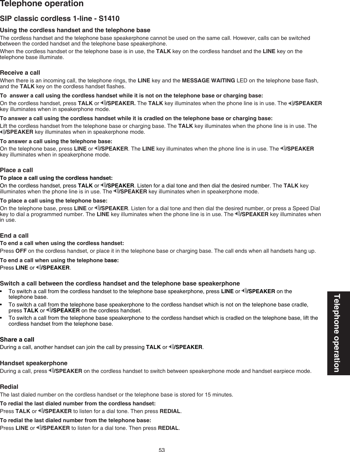 53Telephone operationSIP classic cordless 1-line - S1410Using the cordless handset and the telephone base The cordless handset and the telephone base speakerphone cannot be used on the same call. However, calls can be switched between the corded handset and the telephone base speakerphone.When the cordless handset or the telephone base is in use, the TALK key on the cordless handset and the LINE key on the telephone base illuminate.Receive a call When there is an incoming call, the telephone rings, the LINE key and the MESSAGE WAITING LED on the telephone base ﬂash, and the TALK key on the cordless handset ﬂashes.To  answer a call using the cordless handset while it is not on the telephone base or charging base:On the cordless handset, press TALK or  /SPEAKER. The TALK key illuminates when the phone line is in use. The  /SPEAKER key illuminates when in speakerphone mode.To answer a call using the cordless handset while it is cradled on the telephone base or charging base:Lift the cordless handset from the telephone base or charging base. The TALK key illuminates when the phone line is in use. The  /SPEAKER key illuminates when in speakerphone mode.To answer a call using the telephone base:On the telephone base, press LINE or  /SPEAKER. The LINE key illuminates when the phone line is in use. The  /SPEAKER key illuminates when in speakerphone mode.Place a call To place a call using the cordless handset:On the cordless handset, press TALK or  /SPEAKER. Listen for a dial tone and then dial the desired number. The TALK key illuminates when the phone line is in use. The  /SPEAKER key illuminates when in speakerphone mode.To place a call using the telephone base:On the telephone base, press LINE or  /SPEAKER. Listen for a dial tone and then dial the desired number, or press a Speed Dial key to dial a programmed number. The LINE key illuminates when the phone line is in use. The  /SPEAKER key illuminates when  in use. End a callTo end a call when using the cordless handset:Press OFF on the cordless handset, or place it in the telephone base or charging base. The call ends when all handsets hang up.To end a call when using the telephone base:Press LINE or  /SPEAKER.Switch a call between the cordless handset and the telephone base speakerphoneTo switch a call from the cordless handset to the telephone base speakerphone, press LINE or  /SPEAKER on the  telephone base.To switch a call from the telephone base speakerphone to the cordless handset which is not on the telephone base cradle,  press TALK or  /SPEAKER on the cordless handset.To switch a call from the telephone base speakerphone to the cordless handset which is cradled on the telephone base, lift the cordless handset from the telephone base.Share a callDuring a call, another handset can join the call by pressing TALK or  /SPEAKER.Handset speakerphoneDuring a call, press  /SPEAKER on the cordless handset to switch between speakerphone mode and handset earpiece mode.RedialThe last dialed number on the cordless handset or the telephone base is stored for 15 minutes.To redial the last dialed number from the cordless handset:Press TALK or  /SPEAKER to listen for a dial tone. Then press REDIAL.To redial the last dialed number from the telephone base:Press LINE or  /SPEAKER to listen for a dial tone. Then press REDIAL.•••Telephone operation