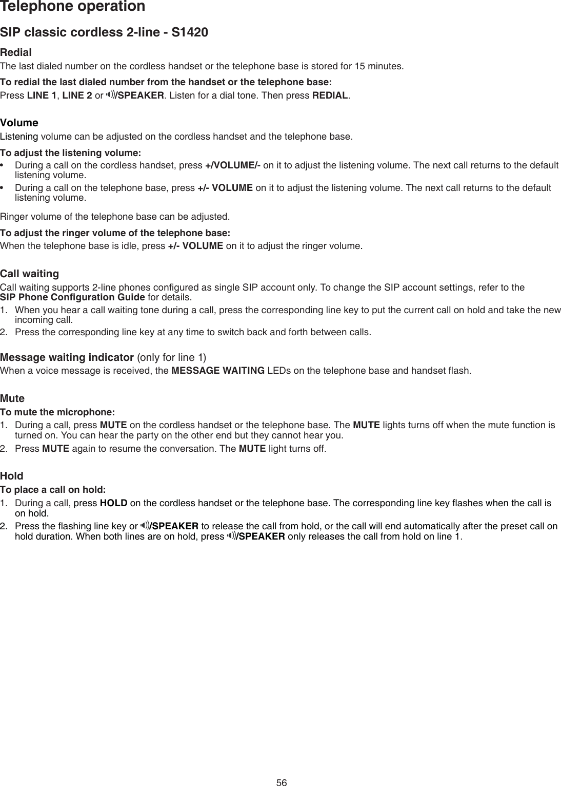 56RedialThe last dialed number on the cordless handset or the telephone base is stored for 15 minutes.To redial the last dialed number from the handset or the telephone base:Press LINE 1, LINE 2 or  /SPEAKER. Listen for a dial tone. Then press REDIAL.VolumeListening volume can be adjusted on the cordless handset and the telephone base. To adjust the listening volume:During a call on the cordless handset, press +/VOLUME/- on it to adjust the listening volume. The next call returns to the default  listening volume.During a call on the telephone base, press +/- VOLUME on it to adjust the listening volume. The next call returns to the default listening volume.Ringer volume of the telephone base can be adjusted.To adjust the ringer volume of the telephone base:When the telephone base is idle, press +/- VOLUME on it to adjust the ringer volume.Call waiting Call waiting supports 2-line phones conﬁgured as single SIP account only. To change the SIP account settings, refer to the  SIP Phone Conﬁguration Guide for details.When you hear a call waiting tone during a call, press the corresponding line key to put the current call on hold and take the new incoming call.Press the corresponding line key at any time to switch back and forth between calls.Message waiting indicator (only for line 1)When a voice message is received, the MESSAGE WAITING LEDs on the telephone base and handset ﬂash.Mute To mute the microphone:During a call, press MUTE on the cordless handset or the telephone base. The MUTE lights turns off when the mute function is turned on. You can hear the party on the other end but they cannot hear you.Press MUTE again to resume the conversation. The MUTE light turns off.HoldTo place a call on hold:During a call, press HOLD on the cordless handset or the telephone base. The corresponding line key ﬂashes when the call is  on hold. Press the ﬂashing line key or  /SPEAKER to release the call from hold, or the call will end automatically after the preset call on hold duration. When both lines are on hold, press  /SPEAKER only releases the call from hold on line 1.••1.2.1.2.1.2.SIP classic cordless 2-line - S1420Telephone operation