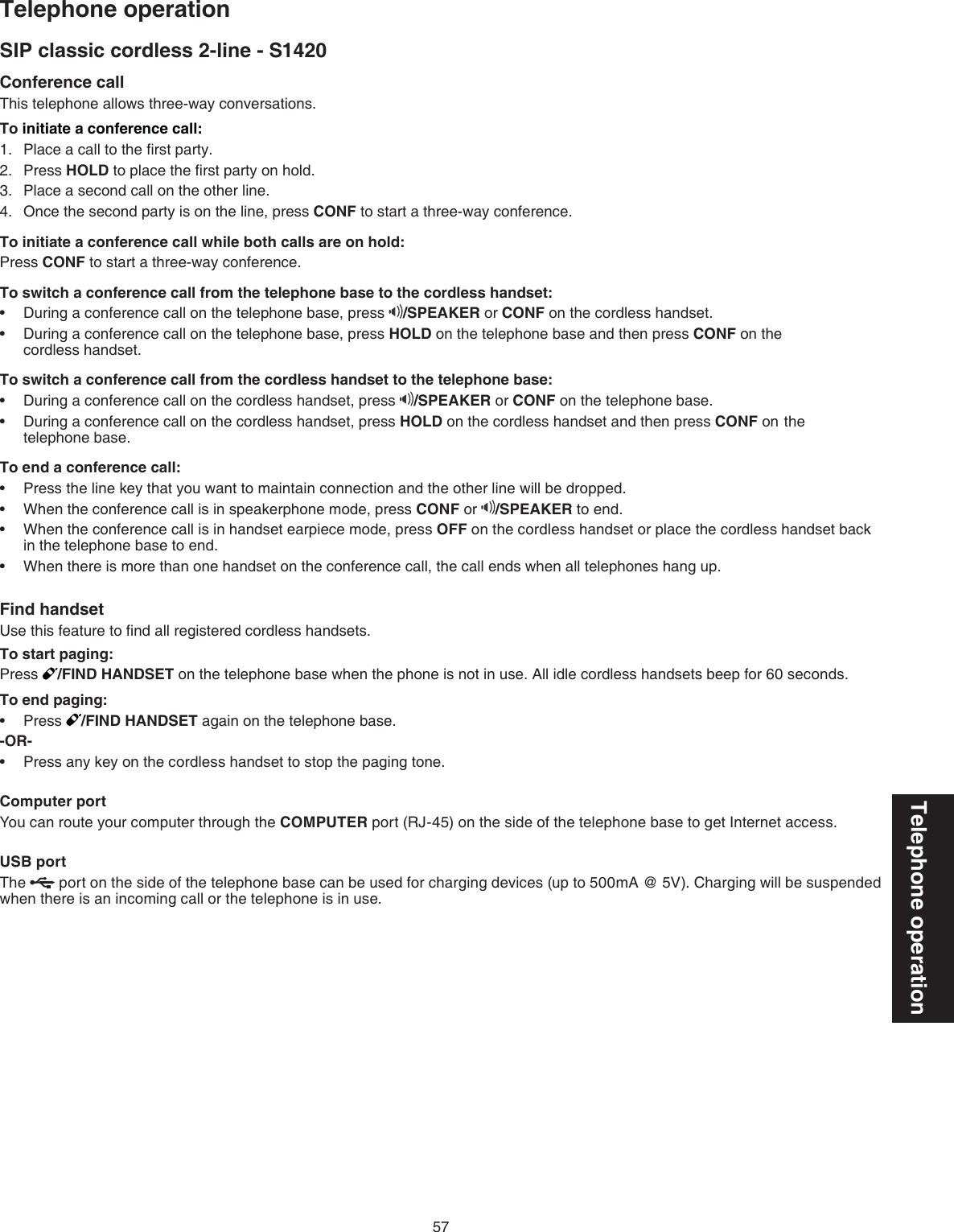 57Telephone operationSIP classic cordless 2-line - S1420Telephone operationConference callThis telephone allows three-way conversations.To initiate a conference call:Place a call to the ﬁrst party.Press HOLD to place the ﬁrst party on hold.Place a second call on the other line.Once the second party is on the line, press CONF to start a three-way conference. To initiate a conference call while both calls are on hold:Press CONF to start a three-way conference.To switch a conference call from the telephone base to the cordless handset:During a conference call on the telephone base, press  /SPEAKER or CONF on the cordless handset.During a conference call on the telephone base, press HOLD on the telephone base and then press CONF on the    cordless handset. To switch a conference call from the cordless handset to the telephone base: During a conference call on the cordless handset, press  /SPEAKER or CONF on the telephone base.During a conference call on the cordless handset, press HOLD on the cordless handset and then press CONF on  the   telephone base.To end a conference call:Press the line key that you want to maintain connection and the other line will be dropped.When the conference call is in speakerphone mode, press CONF or  /SPEAKER to end. When the conference call is in handset earpiece mode, press OFF on the cordless handset or place the cordless handset back in the telephone base to end.When there is more than one handset on the conference call, the call ends when all telephones hang up.Find handsetUse this feature to ﬁnd all registered cordless handsets.To start paging:Press  /FIND HANDSET on the telephone base when the phone is not in use. All idle cordless handsets beep for 60 seconds.To end paging:Press  /FIND HANDSET again on the telephone base.-OR-Press any key on the cordless handset to stop the paging tone.Computer portYou can route your computer through the COMPUTER port (RJ-45) on the side of the telephone base to get Internet access.USB portThe   port on the side of the telephone base can be used for charging devices (up to 500mA @ 5V). Charging will be suspended when there is an incoming call or the telephone is in use.1.2.3.4.••••••••••