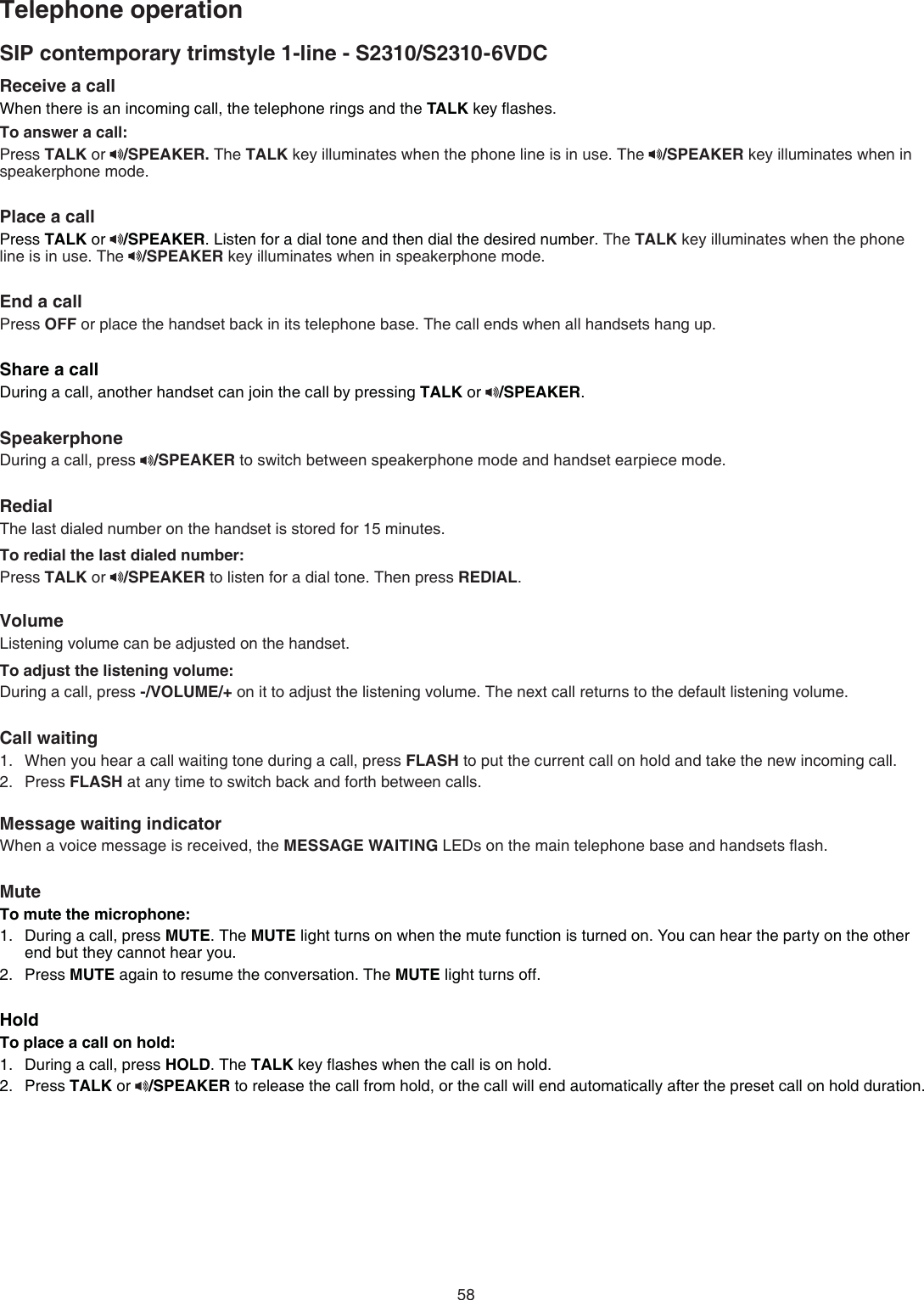 58Receive a call When there is an incoming call, the telephone rings and the TALK key ﬂashes.To answer a call:Press TALK or  /SPEAKER. The TALK key illuminates when the phone line is in use. The  /SPEAKER key illuminates when in  speakerphone mode.Place a callPress TALK or  /SPEAKER. Listen for a dial tone and then dial the desired number. The TALK key illuminates when the phone line is in use. The  /SPEAKER key illuminates when in speakerphone mode.End a callPress OFF or place the handset back in its telephone base. The call ends when all handsets hang up.Share a callDuring a call, another handset can join the call by pressing TALK or  /SPEAKER.SpeakerphoneDuring a call, press  /SPEAKER to switch between speakerphone mode and handset earpiece mode.RedialThe last dialed number on the handset is stored for 15 minutes.To redial the last dialed number:Press TALK or  /SPEAKER to listen for a dial tone. Then press REDIAL.VolumeListening volume can be adjusted on the handset.To adjust the listening volume:During a call, press -/VOLUME/+ on it to adjust the listening volume. The next call returns to the default listening volume.Call waitingWhen you hear a call waiting tone during a call, press FLASH to put the current call on hold and take the new incoming call.Press FLASH at any time to switch back and forth between calls.Message waiting indicatorWhen a voice message is received, the MESSAGE WAITING LEDs on the main telephone base and handsets ﬂash.MuteTo mute the microphone:During a call, press MUTE. The MUTE light turns on when the mute function is turned on. You can hear the party on the other end but they cannot hear you.Press MUTE again to resume the conversation. The MUTE light turns off.HoldTo place a call on hold:During a call, press HOLD. The TALK key ﬂashes when the call is on hold. Press TALK or  /SPEAKER to release the call from hold, or the call will end automatically after the preset call on hold duration.1.2.1.2.1.2.SIP contemporary trimstyle 1-line - S2310/S2310-6VDCTelephone operation